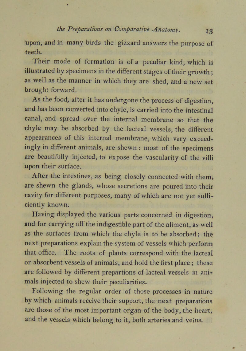 upon, and in many birds the gizzard answers the purpose of teeth. Their mode of formation is of a peculiar kind, which is illustrated by specimens in the different stages of their growth; as well as the manner in which they are shed, and a new set brought forward. As the food, after it has undergone the process of digestion, and has been converted into chyle, is carried into the intestinal canal, and spread over the internal membrane so that the chyle may be absorbed by the lacteal vessels, the different appearances of this internal membrane, which vary exceed- ingly in different animals, are shewn : most of the specimens are beautifully injected, to expose the vascularity of the villi upon their surface. After the intestines, as being closely connected with them, are shewn the glands, whose secretions are poured into their cavity for different purposes, many of which are not yet suffi- ciently known. Having displayed the various parts concerned in digestion, and for carrying off the indigestible part of the aliment, as well as the surfaces from which the chyle is to be absorbed; the next preparations explain the system of vessels which perform that office. The roots of plants correspond with the lacteal or absorbent vessels of animals, and hold the first place ; these are followed by different prepartions of lacteal vessels in ani- mals injected to shew their peculiarities. Following the regular order of those processes in nature by which animals receive their support, the next preparations are those of the most important organ of the body, the heart, and the vessels which belong to it, both arteries and veins.