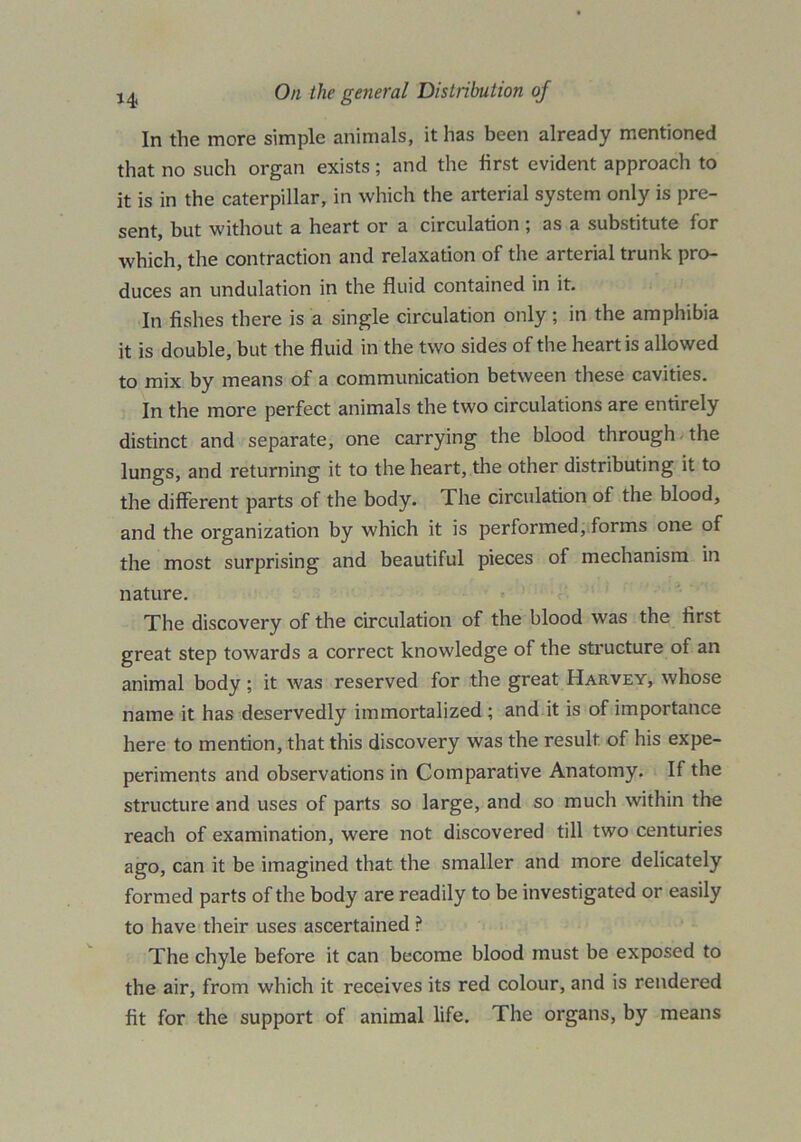 *4 In the more simple animals, it has been already mentioned that no such organ exists; and the first evident approach to it is in the caterpillar, in which the arterial system only is pre- sent, but without a heart or a circulation ; as a substitute for which, the contraction and relaxation of the arterial trunk pro- duces an undulation in the fluid contained in it. In fishes there is a single circulation only; in the amphibia it is double, but the fluid in the two sides of the heart is allowed to mix by means of a communication between these cavities. In the more perfect animals the two circulations are entirely distinct and separate, one carrying the blood through -the lungs, and returning it to the heart, the other distributing it to the different parts of the body. The circulation of the blood, and the organization by which it is performed, forms one of the most surprising and beautiful pieces of mechanism in nature. The discovery of the circulation of the blood was the first great step towards a correct knowledge of the structure of an animal body; it was reserved for the great Harvey, whose name it has deservedly immortalized ; and it is of importance here to mention, that this discovery was the result, of his expe- periments and observations in Comparative Anatomy. If the structure and uses of parts so large, and so much within the reach of examination, were not discovered till two centuries ago, can it be imagined that the smaller and more delicately formed parts of the body are readily to be investigated or easily to have their uses ascertained ? The chyle before it can become blood must be exposed to the air, from which it receives its red colour, and is rendered fit for the support of animal life. The organs, by means