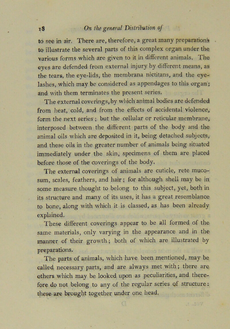 to .see in air. There are, therefore, a great many preparations to illustrate the several parts of this complex organ under the various forms which are given to it in different animals. The eyes are defended from external injury by different means, as the tears, the eye-lids, the membrana nictitans, and the eye- lashes, which may be considered as appendages to this organ; and with them terminates the present series. The external coverings, by which animal bodies are defended from heat, cold, and from the effects of accidental violence, form the next series ; but the cellular or reticular membrane, interposed between the different parts of the body and the animal oils which are deposited in it, being detached subjects, and these oils in the greater number of animals being situated immediately under the skin, specimens of them are placed before those of the coverings of the body. The external coverings of animals are cuticle, rete muco- sum, scales, feathers, and hair; for although shell may be in some measure thought to belong to this subject, yet, both in its structure and many of its uses, it has a great resemblance to bone, along with which it is classed, as has been already explained. These different coverings appear to be all formed of the same materials, only varying in the appearance and in the manner of their growth; both of which are illustrated by preparations. The parts of animals, which have been mentioned, may be called necessary parts, and are always met with; there are others which may be looked upon as peculiarities, and there- fore do not belong to any of the regular series of structure: these are brought together under one head.