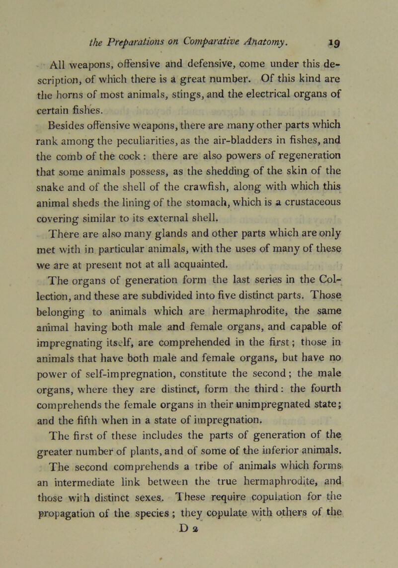 All weapons, offensive and defensive, come under this de- scription, of which there is a great number. Of this kind are the horns of most animals, stings, and the electrical organs of certain fishes. Besides offensive weapons, there are many other parts which rank among the peculiarities, as the air-bladders in fishes, and the comb of the cock : there are also powers of regeneration that some animals possess, as the shedding of the skin of the snake and of the shell of the crawfish, along with which this animal sheds the lining of the stomach, which is a crustaceous covering similar to its external shell. There are also many glands and other parts which are only met with in particular animals, with the uses of many of these we are at present not at all acquainted. The organs of generation form the last series in the Col- lection, and these are subdivided into five distinct parts. Those belonging to animals which are hermaphrodite, the same animal having both male and female organs, and capable of impregnating itself, are comprehended in the first; those in animals that have both male and female organs, but have no power of self-impregnation, constitute the second; the male organs, where they 2re distinct, form the third: the fourth comprehends the female organs in their unimpregnated state; and the fifth when in a state of impregnation. The first of these includes the parts of generation of the greater number of plants, and of some of the inferior animals. The second comprehends a tribe of animals which forms- an intermediate link between the true hermaphrodite, and those with distinct sexes. These require copulation for the propagation of the species ; they copulate with others of the D 2