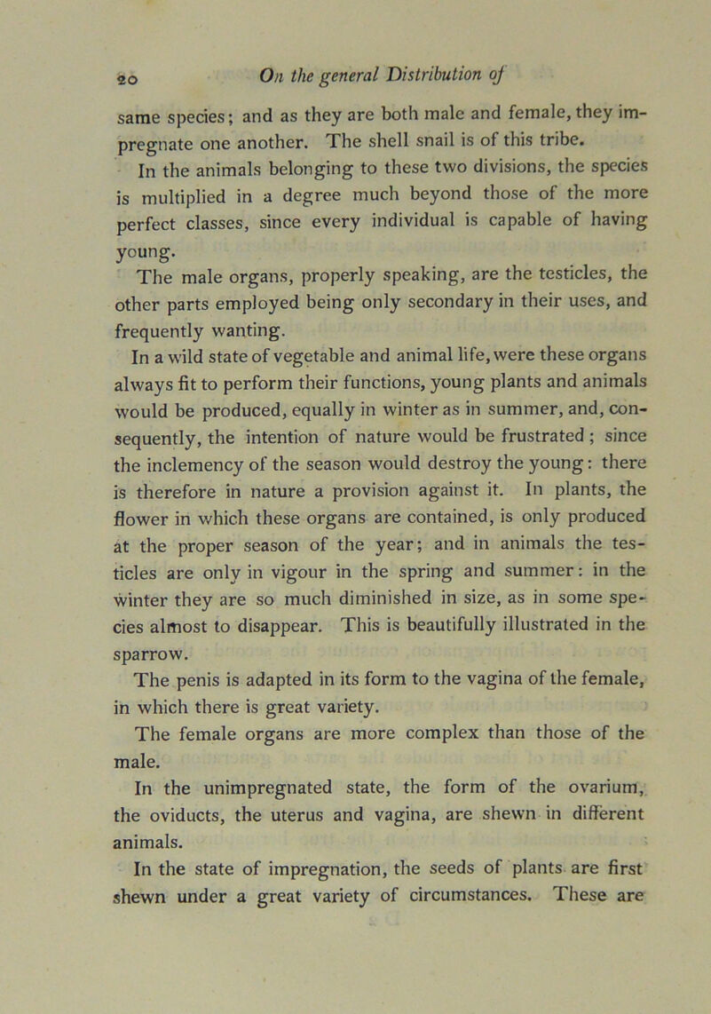 same species; and as they are both male and female, they im- pregnate one another. The shell snail is of this tribe. In the animals belonging to these two divisions, the species is multiplied in a degree much beyond those of the more perfect classes, since every individual is capable of having young. The male organs, properly speaking, are the testicles, the other parts employed being only secondary in their uses, and frequently wanting. In a wild state of vegetable and animal life, were these organs always fit to perform their functions, young plants and animals would be produced, equally in winter as in summer, and, con- sequently, the intention of nature would be frustrated ; since the inclemency of the season would destroy the young: there is therefore in nature a provision against it. In plants, the flower in which these organs are contained, is only produced at the proper season of the year; and in animals the tes- ticles are only in vigour in the spring and summer: in the winter they are so much diminished in size, as in some spe- cies almost to disappear. This is beautifully illustrated in the sparrow. The penis is adapted in its form to the vagina of the female, in which there is great variety. The female organs are more complex than those of the male. In the unimpregnated state, the form of the ovarium, the oviducts, the uterus and vagina, are shewn in different animals. In the state of impregnation, the seeds of plants are first shewn under a great variety of circumstances. These are