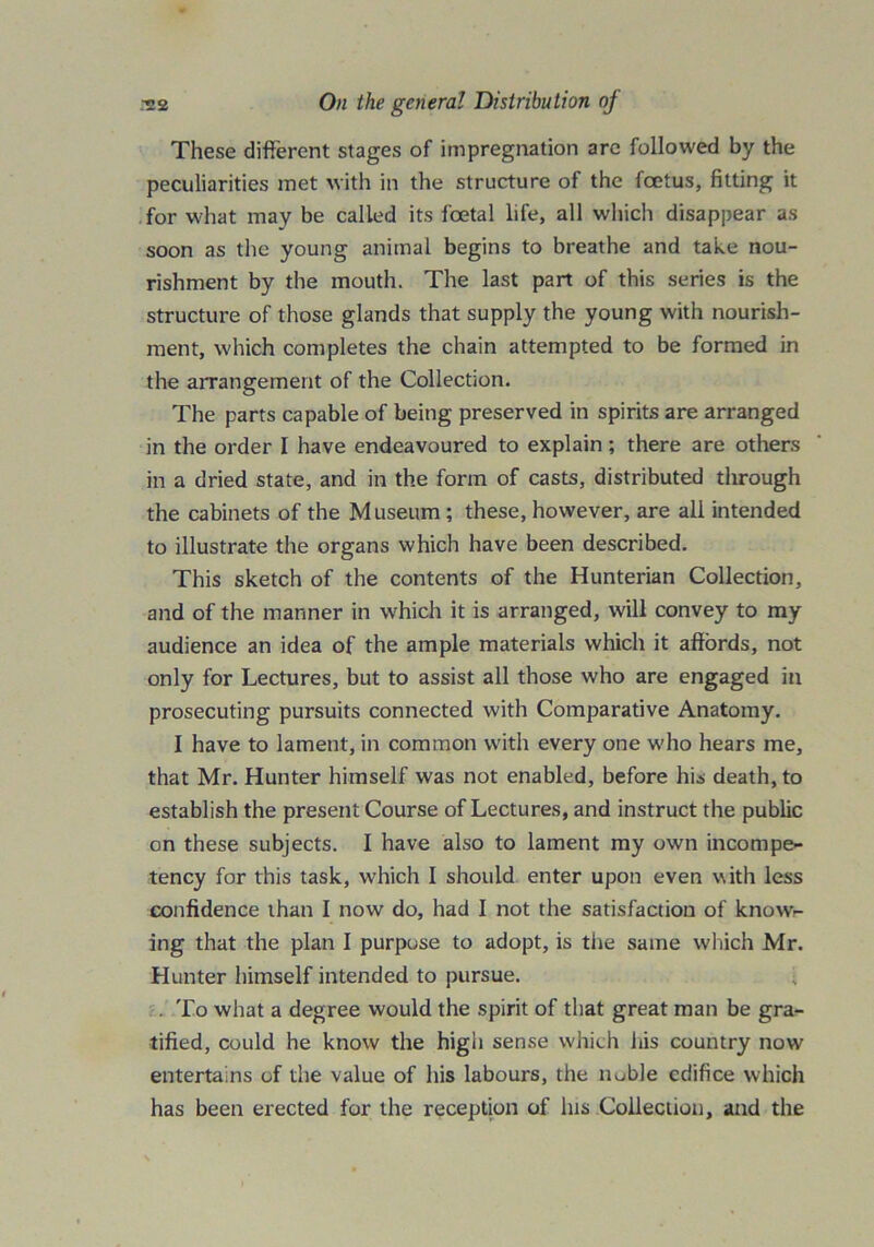 These different stages of impregnation arc followed by the peculiarities met with in the structure of the foetus, fitting it for what may be called its foetal life, all which disappear as soon as the young animal begins to breathe and take nou- rishment by the mouth. The last part of this series is the structure of those glands that supply the young with nourish- ment, which completes the chain attempted to be formed in the arrangement of the Collection. The parts capable of being preserved in spirits are arranged in the order I have endeavoured to explain; there are others in a dried state, and in the form of casts, distributed through the cabinets of the Museum ; these, however, are all intended to illustrate the organs which have been described. This sketch of the contents of the Hunterian Collection, and of the manner in which it is arranged, will convey to my audience an idea of the ample materials which it affords, not only for Lectures, but to assist all those who are engaged in prosecuting pursuits connected with Comparative Anatomy. I have to lament, in common with every one who hears me, that Mr. Hunter himself was not enabled, before his death, to establish the present Course of Lectures, and instruct the public on these subjects. I have also to lament my own incompe- tency for this task, which I should enter upon even with less confidence than I now do, had I not the satisfaction of know- ing that the plan I purpose to adopt, is the same which Mr. Hunter himself intended to pursue. . To what a degree would the spirit of that great man be gra- tified, could he know the high sense which his country now entertains of the value of his labours, the liuble edifice which has been erected for the reception of his Collection, and the