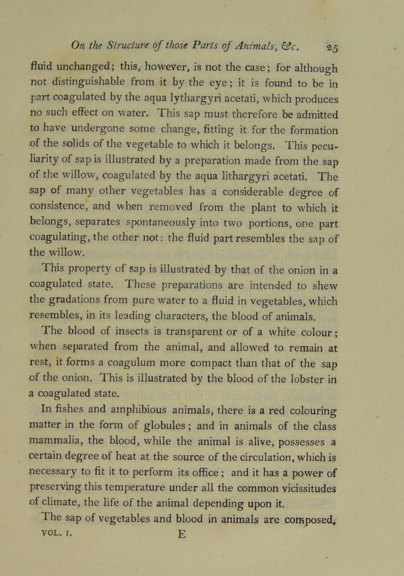fluid unchanged; this, however, is not the case; for although not distinguishable from it by the eye; it is found to be in part coagulated by the aqua lythargyri acetati, which produces no such effect on water. This sap must therefore be admitted to have undergone some change, fitting it for the formation of the solids of the vegetable to which it belongs. This pecu- liarity of sap is illustrated by a preparation made from the sap of the willow, coagulated by the aqua lithargyri acetati. The sap of many other vegetables has a considerable degree of consistence, and when removed from the plant to which it belongs, separates spontaneously into two portions, one part coagulating, the other not: the fluid part resembles the sap of the willow. This property of sap is illustrated by that of the onion in a coagulated state. These preparations are intended to shew the gradations from pure water to a fluid in vegetables, which resembles, in its leading characters, the blood of animals. The blood of insects is transparent or of a white colour; when separated from the animal, and allowed to remain at rest, it forms a coagulum more compact than that of the sap of the onion. This is illustrated by the blood of the lobster in a coagulated state. In fishes and amphibious animals, there is a red colouring matter in the form of globules; and in animals of the class mammalia, the blood, while the animal is alive, possesses a certain degree of heat at the source of the circulation, which is necessary to fit it to perform its office; and it has a power of preserving this temperature under all the common vicissitudes of climate, the life of the animal depending upon it. The sap of vegetables and blood in animals are composed, VOL. I. £