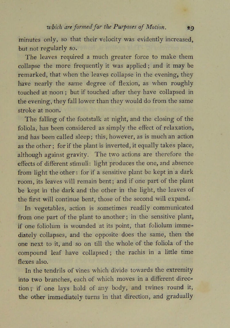 minutes only, so that their velocity was evidently increased, but not regularly so. The leaves required a much greater force to make them collapse the more frequently it was applied ; and it may be remarked, that when the leaves collapse in the evening, they have nearly the same degree of flexion, as when roughly touched at noon ; but if touched after they have collapsed in the evening, they fall lower than they would do from the same stroke at noon. The falling of the footstalk at night, and the closing of the foliola, has been considered as simply the effect of relaxation, and has been called sleep; this, however, as is much an action as the other; for if the plant is inverted, it equally takes place, although against gravity. The two actions are therefore the effects of different stimuli: light produces the one, and absence from light the other: for if a sensitive plant be kept in a dark room, its leaves will remain bent; and if one part of the plant be kept in the dark and the other in the light, the leaves of the first will continue bent, those of the second will expand. In vegetables, action is sometimes readily communicated from one part of the plant to another; in the sensitive plant, if one foliolum is wounded at its point, that foliolum imme- diately collapses, and the opposite does the same, then the one next to it, and so on till the whole of the foliola of the compound leaf have collapsed ; the rachis in a little time flexes also. In the tendrils of vines which divide towards the extremity into two branches, each of which moves in a different direc- tion;- if one lays hold of any body, and twines round it, the other immediately turns in that direction, and gradually