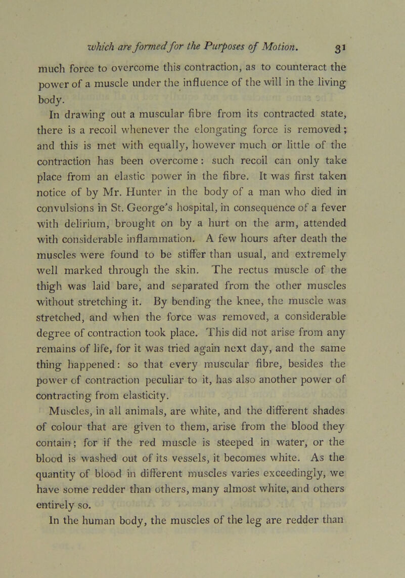 much force to overcome this contraction, as to counteract the power of a muscle under the influence of the will in the living body. In drawing out a muscular fibre from its contracted state, there is a recoil whenever the elongating force is removed; and this is met with equally, however much or little of the contraction has been overcome: such recoil can only take place from an elastic power in the fibre. It was first taken notice of by Mr. Hunter in the body of a man who died in convulsions in St. George's hospital, in consequence of a fever with delirium, brought on by a hurt on the arm, attended with considerable inflammation. A few hours after death the muscles were found to be stiffer than usual, and extremely well marked through the skin. The rectus muscle of the thigh was laid bare, and separated from the other muscles without stretching it. By bending the knee, the muscle was stretched, and when the force was removed, a considerable degree of contraction took place. This did not arise from any remains of life, for it was tried again next day, and the same thing happened: so that every muscular fibre, besides the power of contraction peculiar to it, has also another power of contracting from elasticity. Muscles, in all animals, are white, and the different shades of colour that are given to them, arise from the blood they contain; for if the red muscle is steeped in water, or the blood is washed out of its vessels, it becomes white. As the quantity of blood in different muscles varies exceedingly, we have some redder than others, many almost white, and others entirely so. In the human body, the muscles of the leg are redder than