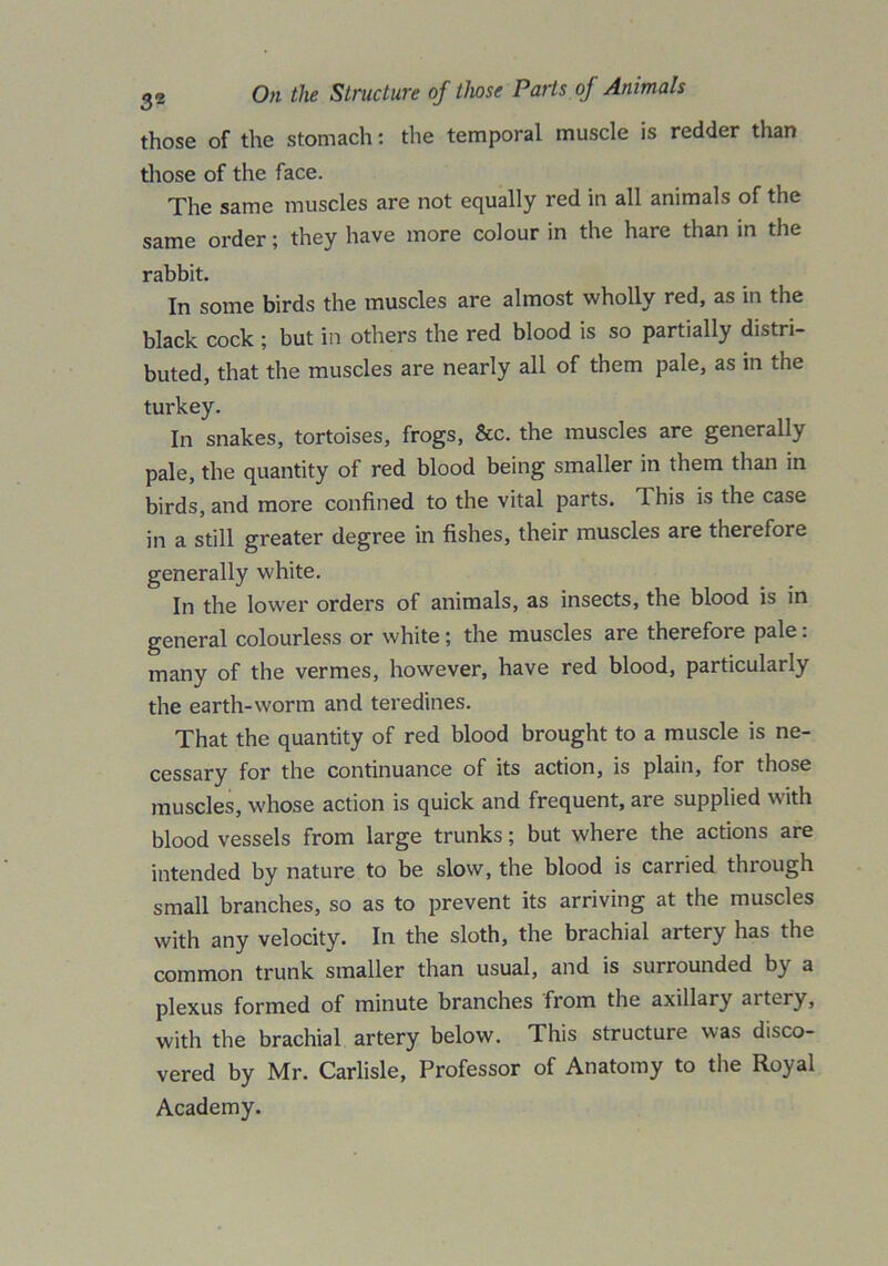 those of the stomach: the temporal muscle is redder than those of the face. The same muscles are not equally red in all animals of the same order; they have more colour in the hare than in the rabbit. In some birds the muscles are almost wholly red, as in the black cock; but in others the red blood is so partially distri- buted, that the muscles are nearly all of them pale, as in the turkey. In snakes, tortoises, frogs, &c. the muscles are generally pale, the quantity of red blood being smaller in them than in birds, and more confined to the vital parts. This is the case in a still greater degree in fishes, their muscles are therefore generally white. In the lower orders of animals, as insects, the blood is in general colourless or white; the muscles are therefore pale: many of the vermes, however, have red blood, particularly the earth-worm and teredines. That the quantity of red blood brought to a muscle is ne- cessary for the continuance of its action, is plain, for those muscles, whose action is quick and frequent, are supplied with blood vessels from large trunks; but where the actions are intended by nature to be slow, the blood is carried through small branches, so as to prevent its arriving at the muscles with any velocity. In the sloth, the brachial artery has the common trunk smaller than usual, and is surrounded by a plexus formed of minute branches from the axillary aitery, with the brachial artery below. This structure was disco- vered by Mr. Carlisle, Professor of Anatomy to the Royal Academy.