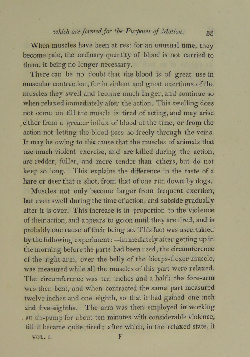 When muscles have been at rest for an unusual time, they become pale, the ordinary quantity of blood is not carried to them, it being no longer necessary. There can be no doubt that the blood is of great use in muscular contraction, for in violent and great exertions of the muscles they swell and become much larger, and continue so when relaxed immediately after the action. This swelling does not come on till the muscle is tired of acting, and may arise either from a greater influx of blood at the time, or from the action not letting the blood pass so freely through the veins. It may be owing to this cause that the muscles of animals that use much violent exercise, and are killed during the action, are redder, fuller, and more tender than others, but do not keep so long. This explains the difference in the taste of a hare or deer that is shot, from that of one run down by dogs. Muscles not only become larger from frequent exertion, but even swell during the time of action, and subside gradually after it is over. This increase is in proportion to the violence of their action, and appears to go on until they are tired, and is probably one cause of their being so. This fact was ascertained by the following experiment: —immediately after getting up in the morning before the parts had been used, the circumference of the right arm, over the belly of the biceps-flexor muscle, was measured while all the muscles of this part were relaxed. The circumference was ten inches and a half; the fore-arm was then bent, and when contracted the same part measured twelve inches and one eighth, so that it had gained one inch and five-eighths. The arm was then employed in working an air-pump for about ten minutes with considerable violence, till it became quite tired ; after which, in the relaxed state, it F VOL. I.