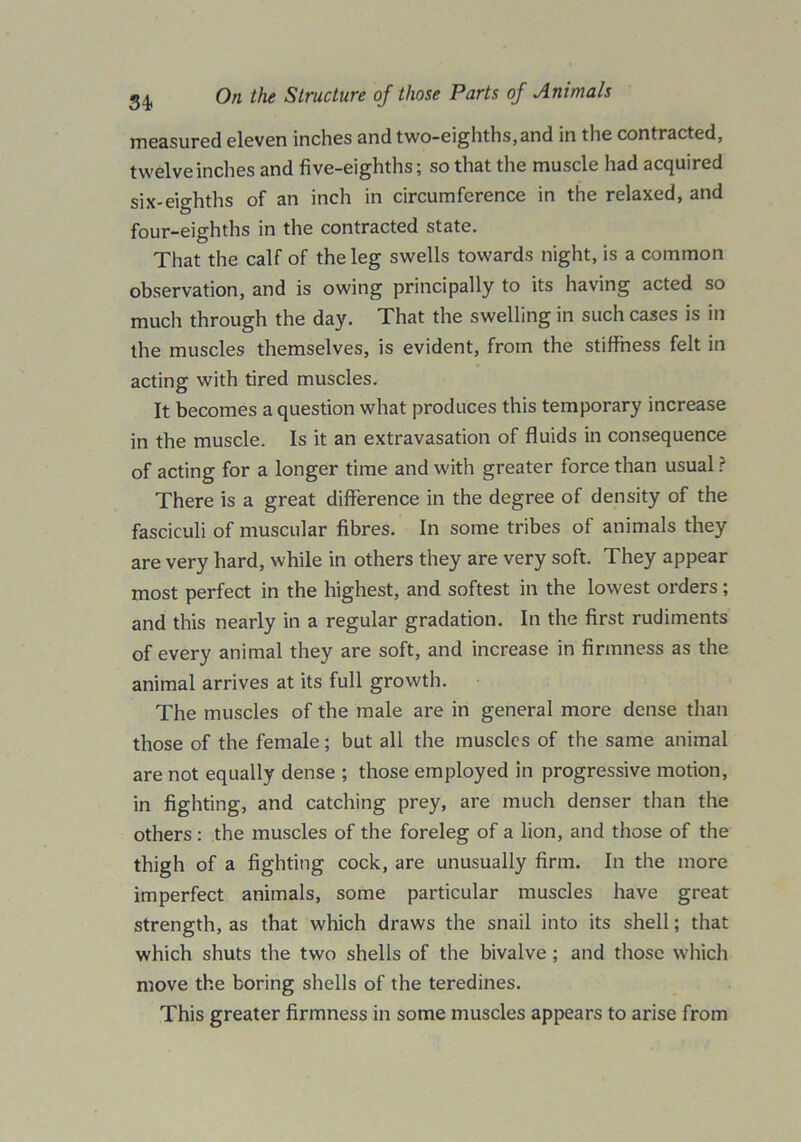 measured eleven inches and two-eighths,and in the contracted, twelve inches and five-eighths; so that the muscle had acquired six-eighths of an inch in circumference in the relaxed, and four-eighths in the contracted state. That the calf of the leg swells towards night, is a common observation, and is owing principally to its having acted so much through the day. That the swelling in such cases is in the muscles themselves, is evident, from the stiffness felt in acting with tired muscles. It becomes a question what produces this temporary increase in the muscle. Is it an extravasation of fluids in consequence of acting for a longer time and with greater force than usual ? There is a great difference in the degree of density of the fasciculi of muscular fibres. In some tribes of animals they are very hard, while in others they are very soft. They appear most perfect in the highest, and softest in the lowest orders; and this nearly in a regular gradation. In the first rudiments of every animal they are soft, and increase in firmness as the animal arrives at its full growth. The muscles of the male are in general more dense than those of the female; but all the muscles of the same animal are not equally dense ; those employed in progressive motion, in fighting, and catching prey, are much denser than the others : the muscles of the foreleg of a lion, and those of the thigh of a fighting cock, are unusually firm. In the more imperfect animals, some particular muscles have great strength, as that which draws the snail into its shell; that which shuts the two shells of the bivalve ; and those which move the boring shells of the teredines. This greater firmness in some muscles appears to arise from