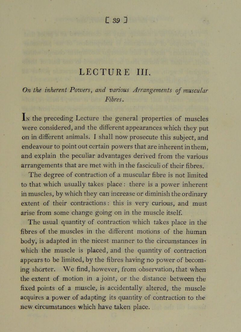 C 39] LECTURE III. On the inherent Powers, and various Arrangements of muscular Fibres. In the preceding Lecture the general properties of muscles were considered, and the different appearances which they put on in different animals. I shall now prosecute this subject, and endeavour to point out certain powers that are inherent in them, and explain the peculiar advantages derived from the various arrangements that are met with in the fasciculi of their fibres. The degree of contraction of a muscular fibre is not limited to that which usually takes place: there is a power inherent in muscles, by which they can increase or diminish the ordinary extent of their contractions: this is very curious, and must arise from some change going on in the muscle itself. The usual quantity of contraction which takes place in the fibres of the muscles in the different motions of the human body, is adapted in the nicest manner to the circumstances in which the muscle is placed, and the quantity of contraction appears to be limited, by the fibres having no power of becom- ing shorter. We find, however, from observation, that when the extent of motion in a joint, or the distance between the fixed points of a muscle, is accidentally altered, the muscle acquires a power of adapting its quantity of contraction to the new circumstances which have taken place.