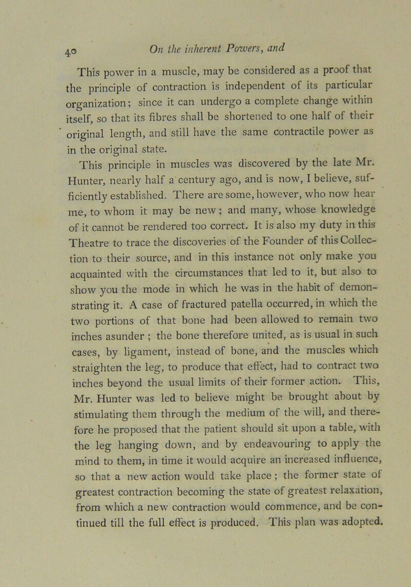 4° This power in a muscle, may be considered as a proof that the principle of contraction is independent of its particular organization; since it can undergo a complete change within itself, so that its fibres shall be shortened to one half of their original length, and still have the same contractile power as in the original state. This principle in muscles was discovered by the late Mr. Hunter, nearly half a century ago, and is now, I believe, suf- ficiently established. There are some, however, who now hear me, to whom it may be new; and many, whose knowledge of it cannot be rendered too correct. It is also my duty in this Theatre to trace the discoveries of the Founder of this Collec- tion to their source, and in this instance not only make you acquainted with the circumstances that led to it, but also to show you the mode in which he was in the habit of demon- strating it. A case of fractured patella occurred, in which the two portions of that bone had been allowed to remain two inches asunder ; the bone therefore united, as is usual in such cases, by ligament, instead of bone, and the muscles which straighten the leg, to produce that effect, had to contract two inches beyond the usual limits of their former action. This, Mr. Hunter was led to believe might be brought about by stimulating them through the medium of the will, and there- fore he proposed that the patient should sit upon a table, with the leg hanging down, and by endeavouring to apply the mind to them, in time it would acquire an increased influence, so that a new action would take place; the former state of greatest contraction becoming the state of greatest relaxation, from which a new contraction would commence, and be con- tinued till the full effect is produced. This plan was adopted.