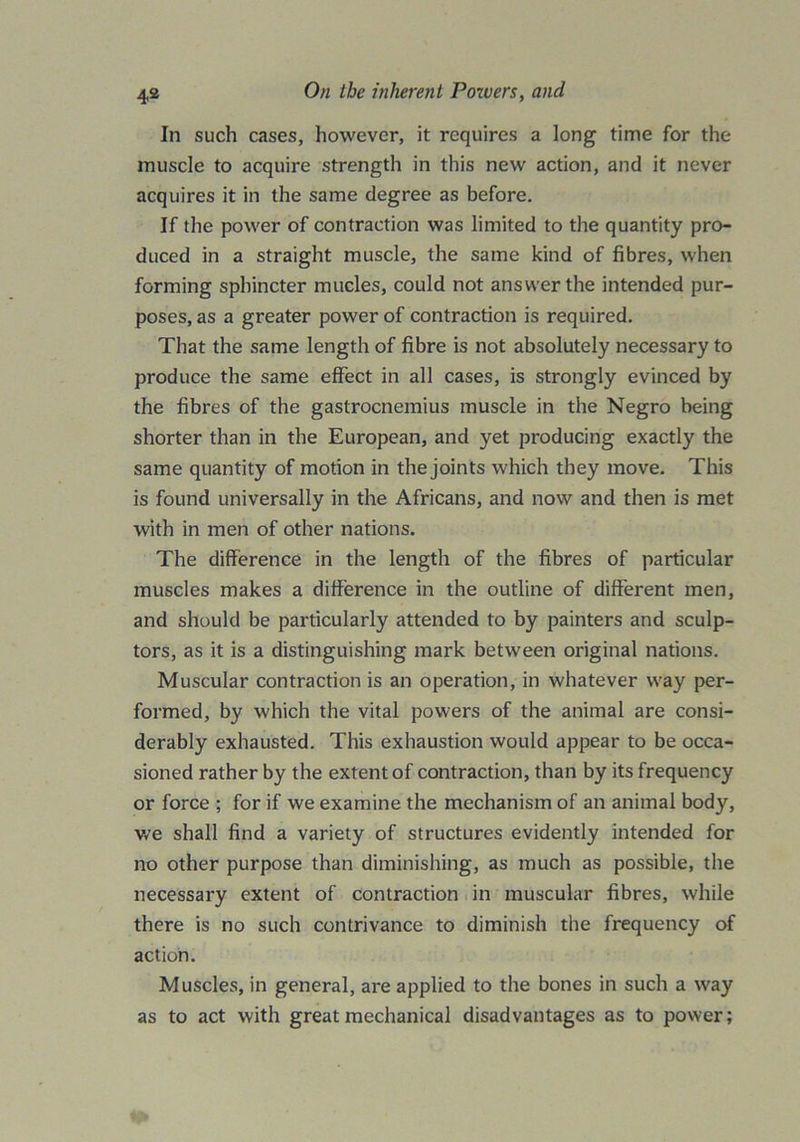 In such cases, however, it requires a long time for the muscle to acquire strength in this new action, and it never acquires it in the same degree as before. If the power of contraction was limited to the quantity pro- duced in a straight muscle, the same kind of fibres, when forming sphincter mucles, could not answer the intended pur- poses, as a greater power of contraction is required. That the same length of fibre is not absolutely necessary to produce the same effect in all cases, is strongly evinced by the fibres of the gastrocnemius muscle in the Negro being shorter than in the European, and yet producing exactly the same quantity of motion in the joints which they move. This is found universally in the Africans, and now and then is met with in men of other nations. The difference in the length of the fibres of particular muscles makes a difference in the outline of different men, and should be particularly attended to by painters and sculp- tors, as it is a distinguishing mark between original nations. Muscular contraction is an operation, in whatever way per- formed, by which the vital powers of the animal are consi- derably exhausted. This exhaustion would appear to be occa- sioned rather by the extent of contraction, than by its frequency or force ; for if we examine the mechanism of an animal body, we shall find a variety of structures evidently intended for no other purpose than diminishing, as much as possible, the necessary extent of contraction in muscular fibres, while there is no such contrivance to diminish the frequency of action. Muscles, in general, are applied to the bones in such a way as to act with great mechanical disadvantages as to power;