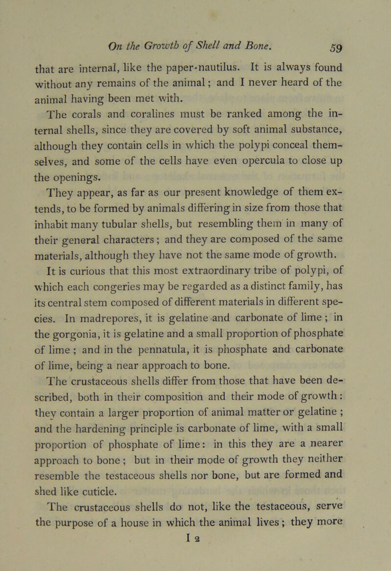 that are internal, like the paper-nautilus. It is always found without any remains of the animal; and I never heard of the animal having been met with. The corals and coralines must be ranked among the in- ternal shells, since they are covered by soft animal substance, although they contain cells in which the polypi conceal them- selves, and some of the cells have even opercula to close up the openings. They appear, as far as our present knowledge of them ex- tends, to be formed by animals differing in size from those that inhabit many tubular shells, but resembling them in many of their general characters ; and they are composed of the same materials, although they have not the same mode of growth. It is curious that this most extraordinary tribe of polypi, of which each congeries may be regarded as a distinct family, has its central stem composed of different materials in different spe- cies. In madrepores, it is gelatine and carbonate of lime ; in the gorgonia, it is gelatine and a small proportion of phosphate of lime ; and in the pennatula, it is phosphate and carbonate of lime, being a near approach to bone. The crustaceous shells differ from those that have been de- scribed, both in their composition and their mode of growth: they contain a larger proportion of animal matter or gelatine ; and the hardening principle is carbonate of lime, with a small proportion of phosphate of lime: in this they are a nearer approach to bone ; but in their mode of growth they neither resemble the testaceous shells nor bone, but are formed and shed like cuticle. The crustaceous shells do not, like the testaceous, serve the purpose of a house in which the animal lives; they more I 2