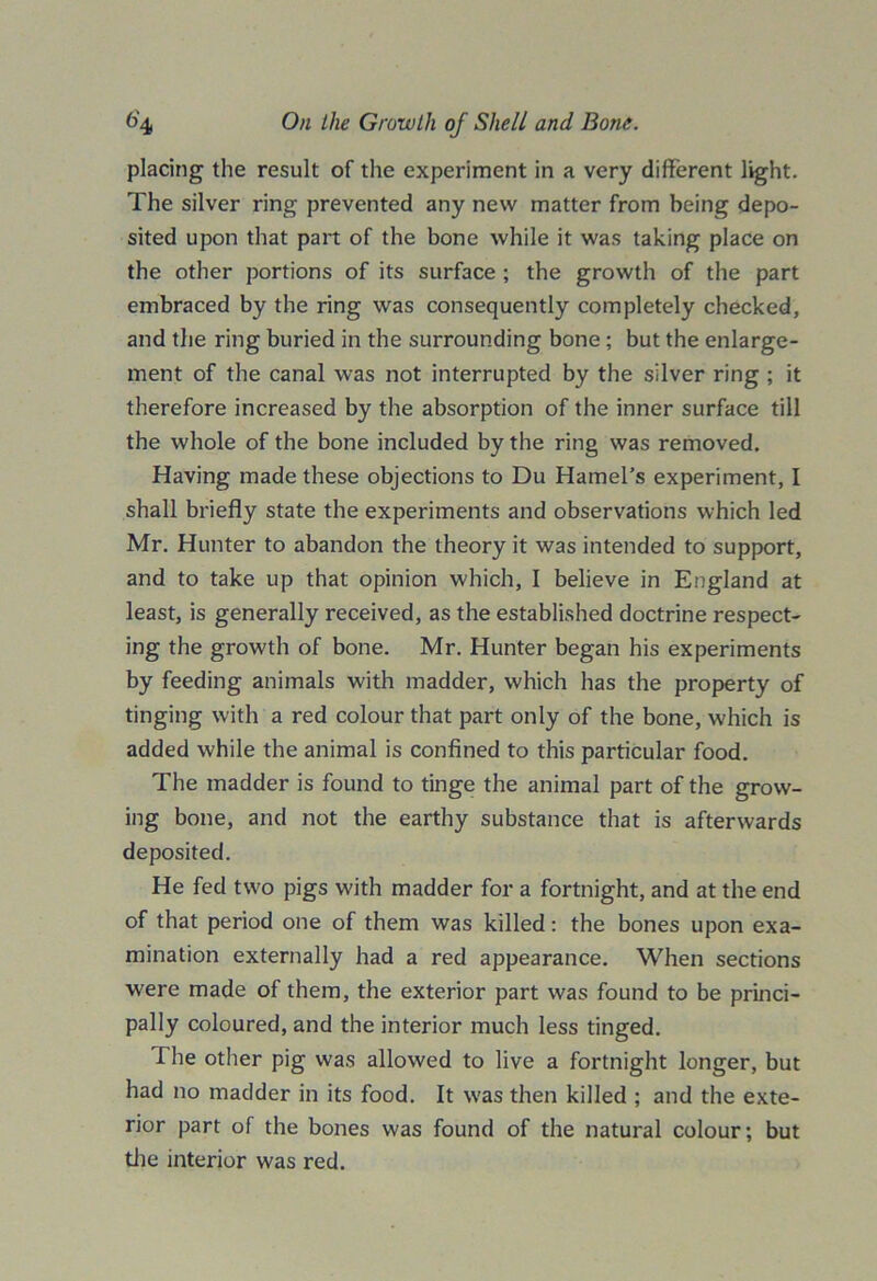 placing the result of the experiment in a very different light. The silver ring prevented any new matter from being depo- sited upon that part of the bone while it was taking place on the other portions of its surface ; the growth of the part embraced by the ring was consequently completely checked, and the ring buried in the surrounding bone ; but the enlarge- ment of the canal was not interrupted by the silver ring ; it therefore increased by the absorption of the inner surface till the whole of the bone included by the ring was removed. Having made these objections to Du Hamel’s experiment, I shall briefly state the experiments and observations which led Mr. Hunter to abandon the theory it was intended to support, and to take up that opinion which, I believe in England at least, is generally received, as the established doctrine respect- ing the growth of bone. Mr. Hunter began his experiments by feeding animals with madder, which has the property of tinging with a red colour that part only of the bone, which is added while the animal is confined to this particular food. The madder is found to tinge the animal part of the grow- ing bone, and not the earthy substance that is afterwards deposited. He fed two pigs with madder for a fortnight, and at the end of that period one of them was killed: the bones upon exa- mination externally had a red appearance. When sections were made of them, the exterior part was found to be princi- pally coloured, and the interior much less tinged. The other pig was allowed to live a fortnight longer, but had no madder in its food. It was then killed ; and the exte- rior part of the bones was found of the natural colour; but the interior was red.