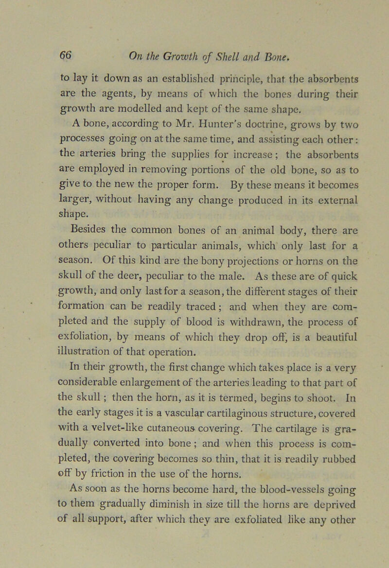 to lay it down as an established principle, that the absorbents are the agents, by means of which the bones during their growth are modelled and kept of the same shape. A bone, according to Mr. Hunter’s doctrine, grows by two processes going on at the same time, and assisting each other: the arteries bring the supplies for increase; the absorbents are employed in removing portions of the old bone, so as to give to the new the proper form. By these means it becomes larger, without having any change produced in its external shape. Besides the common bones of an animal body, there are others peculiar to particular animals, which only last for a season. Of this kind are the bony projections or horns on the skull of the deer, peculiar to the male. As these are of quick growth, and only last for a season, the different stages of their formation can be readily traced; and when they are com- pleted and the supply of blood is withdrawn, the process of exfoliation, by means of which they drop off, is a beautiful illustration of that operation. In their growth, the first change which takes place is a very considerable enlargement of the arteries leading to that part of the skull; then the horn, as it is termed, begins to shoot. In the early stages it is a vascular cartilaginous structure, covered with a velvet-like cutaneous covering. The cartilage is gra- dually converted into bone; and when this process is com- pleted, the covering becomes so thin, that it is readily rubbed off by friction in the use of the horns. As soon as the horns become hard, the blood-vessels going to them gradually diminish in size till the horns are deprived of all support, after which they are exfoliated like any other