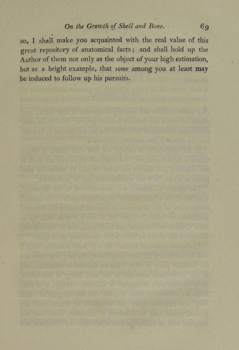 so, I shall make you acquainted with the real value of this great repository of anatomical facts; and shall hold up the Author of them not only as the object of your high estimation, but as a bright example, that some among you at least may be induced to follow up his pursuits.