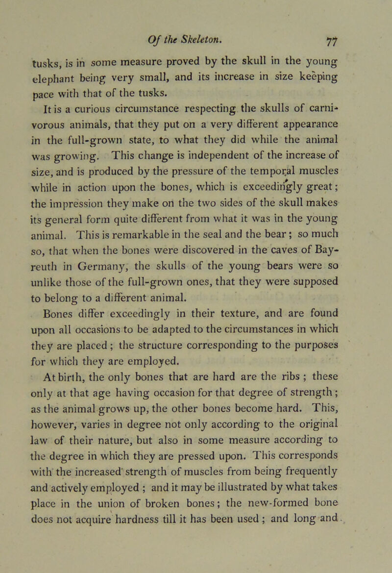 tusks, is in some measure proved by the skull in the young elephant being very small, and its increase in size keeping pace with that of the tusks. It is a curious circumstance respecting the skulls of carni- vorous animals, that they put on a very different appearance in the full-grown state, to what they did while the animal was growing. This change is independent of the increase of size, and is produced by the pressure of the temporal muscles while in action upon the bones, which is exceedingly great; the impression they make on the two sides of the skull makes its general form quite different from what it was in the young animal. This is remarkable in the seal and the bear; so much so, that when the bones were discovered in the caves of Bay- reuth in Germany, the skulls of the young bears were so unlike those of the full-grown ones, that they were supposed to belong to a different animal. Bones differ exceedingly in their texture, and are found upon all occasions to be adapted to the circumstances in which they are placed ; the structure corresponding to the purposes for which they are employed. At birth, the only bones that are hard are the ribs ; these only at that age having occasion for that degree of strength ; as the animal grows up, the other bones become hard. This, however, varies in degree not only according to the original law of their nature, but also in some measure according to the degree in which they are pressed upon. This corresponds with the increased' strength of muscles from being frequently and actively employed ; and it may be illustrated by what takes place in the union of broken bones; the new-formed bone does not acquire hardness till it has been used ; and long and