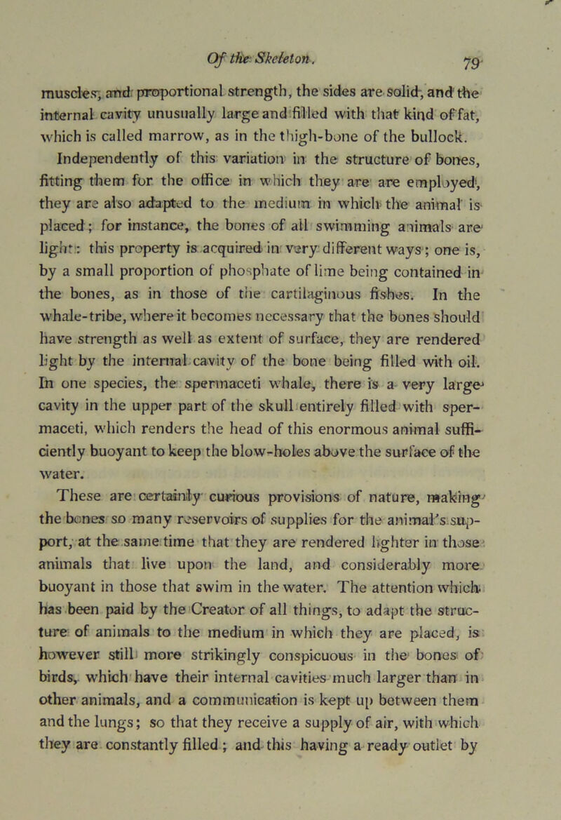 muscles', and proportional strength, the sides are solid-, and the internal cavity unusually large and filled with that kind of fat, which is called marrow, as in the thigh-bone of the bullock. Independently of this variation in the structure of bones, fitting them for the office in which they are are employed1, they are also adapted to the medium in which the animal is placed ; for instance, the bones of ail swimming a nimals are light : this property is acquired in very different ways ; one is, by a small proportion of phosphate of lime being contained in the bones, as in those of tiie cartilaginous fishes. In the whale-tribe, where it becomes necessary that the bones should have strength as well as extent of surface, they are rendered light by the internal cavity of the bone being filled with oil. In one species, the spermaceti whale, there is a very large' cavity in the upper part of the skull entirely filled with sper- maceti, which renders the head of this enormous animal suffi- ciently buoyant to keep the blow-holes above the surface of the water. These are certainty curious provisions of nature, making' the bones so many reservoirs of supplies for the animal’s sup- port, at the same time that they are rendered lighter in those animals that live upon the land, and considerably more buoyant in those that swim in the water. The attention which, has been paid by the Creator of all things, to adapt the struc- ture of animals to the medium in which they are placed, is however still more strikingly conspicuous in the bones of birds, which have their internal cavities much larger than in other animals, and a communication is kept up between them and the lungs; so that they receive a supply of air, with which they are constantly filled ; and this having a ready outlet by