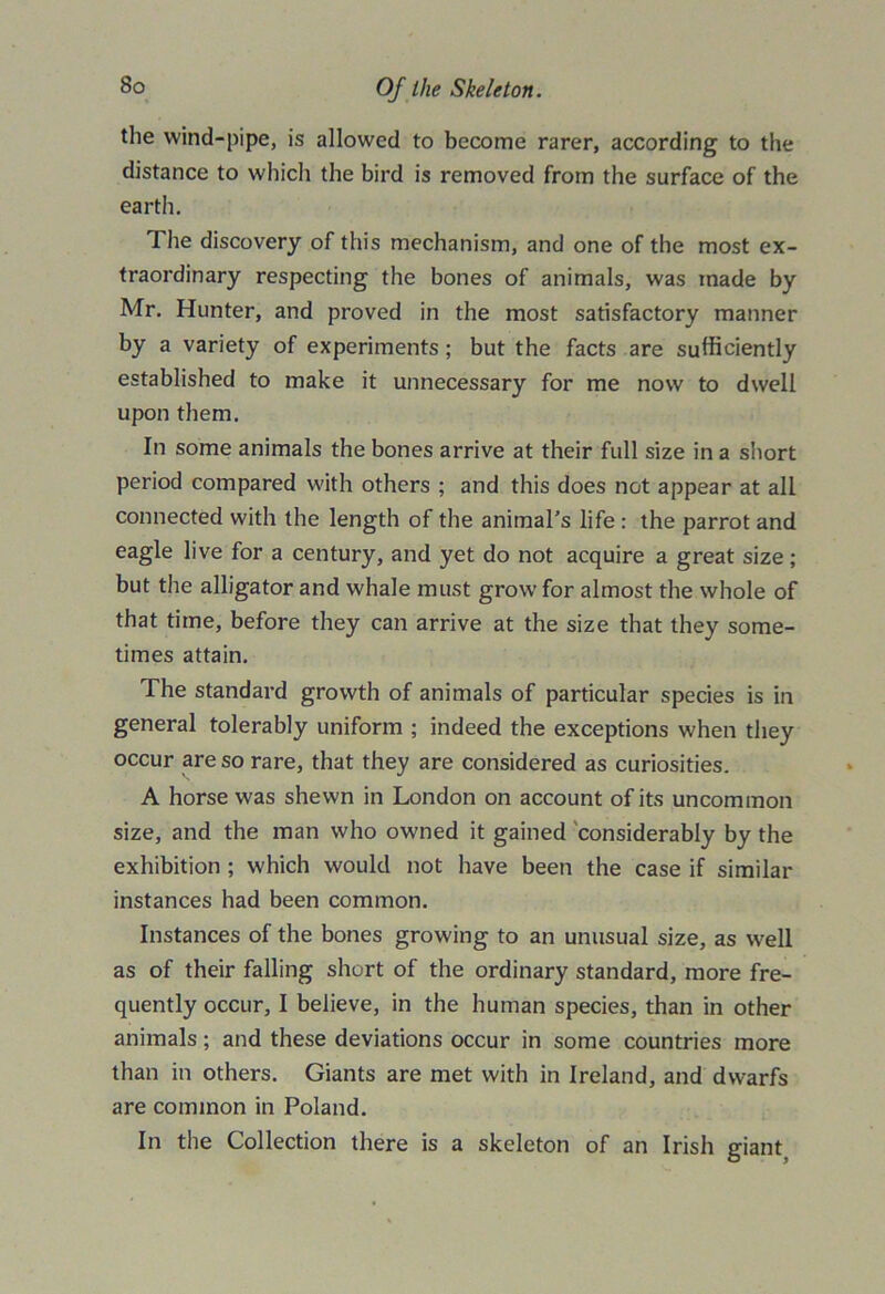 the wind-pipe, is allowed to become rarer, according to the distance to which the bird is removed from the surface of the earth. The discovery of this mechanism, and one of the most ex- traordinary respecting the bones of animals, was made by Mr. Hunter, and proved in the most satisfactory manner by a variety of experiments; but the facts are sufficiently established to make it unnecessary for me now to dwell upon them. In some animals the bones arrive at their full size in a short period compared with others ; and this does not appear at all connected with the length of the animal’s life : the parrot and eagle live for a century, and yet do not acquire a great size; but the alligator and whale must grow for almost the whole of that time, before they can arrive at the size that they some- times attain. The standard growth of animals of particular species is in general tolerably uniform ; indeed the exceptions when they occur are so rare, that they are considered as curiosities. A horse was shewn in London on account of its uncommon size, and the man who owned it gained considerably by the exhibition ; which would not have been the case if similar instances had been common. Instances of the bones growing to an unusual size, as W'ell as of their falling short of the ordinary standard, more fre- quently occur, I believe, in the human species, than in other animals; and these deviations occur in some countries more than in others. Giants are met with in Ireland, and dwarfs are common in Poland. In the Collection there is a skeleton of an Irish giant