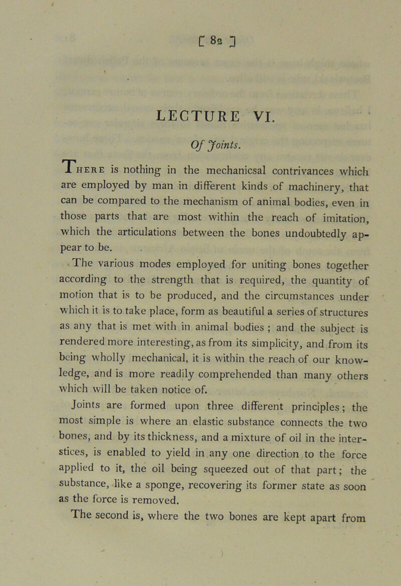 C 8s 3 LECTURE VI. Of Joints. There is nothing in the mechanicsal contrivances which are employed by man in different kinds of machinery, that can be compared to the mechanism of animal bodies, even in those parts that are most within the reach of imitation, which the articulations between the bones undoubtedly ap- pear to be. The various modes employed for uniting bones together according to the strength that is required, the quantity of motion that is to be produced, and the circumstances under which it is to take place, form as beautiful a series of structures as any that is met with in animal bodies ; and the subject is rendered more interesting, as from its simplicity, and from its being wholly mechanical, it is within the reach of our know- ledge, and is more readily comprehended than many others which will be taken notice of. Joints are formed upon three different principles; the most simple is where an elastic substance connects the two bones, and by its thickness, and a mixture of oil in the inter- stices, is enabled to yield in any one direction to the force applied to it, the oil being squeezed out of that part; the substance, like a sponge, recovering its former state as soon as the force is removed. The second is, where the two bones are kept apart from