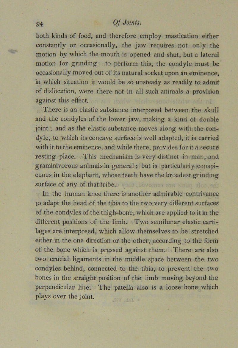 both kinds of food, and therefore employ mastication either constantly or occasionally, the jaw requires not only the motion by which the mouth is opened and shut, but a lateral motion for grinding: to perform this, the condyle must be occasionally moved out of its natural socket upon an eminence, in which situation it would be so unsteady as readily to admit of dislocation, were there not in all such animals a provision against this effect. There is an elastic substance interposed between the skull and the condyles of the lower jaw, making a kind of double joint; and as the elastic substance moves along with the con- dyle, to which its concave surface is well adapted, it is carried with it to the eminence, and while there, provides for it a secure resting place. This mechanism is very distinct in man, and graminivorous animals in general; but is particularly conspi- cuous in the elephant, whose teeth have the broadest grinding surface of any of that tribe. In the human knee there is another admirable contrivance to adapt the head of the tibia to the two very different surfaces of the condyles of the thigh-bone, which are applied to it in the different positions of the limb. Two semilunar elastic carti- lages are interposed, which allow themselves to be stretched either in the one direction or the other, according to the form of the bone which is pressed against them. There are also two crucial ligaments in the middle space between the two condyles behind, connected to the tibia, to prevent the two bones in the straight position of the limb moving beyond the perpendicular line. The patella also is a loose bone which plays over the joint.