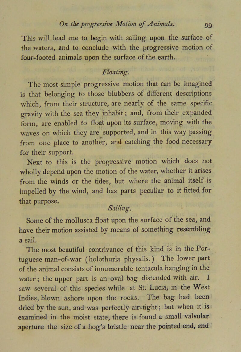 This will lead me to begin with sailing upon the surface of the waters, and to conclude with the progressive motion of four-footed animals upon the surface of the earth. Floating. The most simple progressive motion that can be imagined is that belonging to those blubbers of different descriptions which, from their structure, are nearly of the same specific gravity with the sea they inhabit; and, from their expanded form, are enabled to float upon its surface, moving with the waves on which they are supported, and in this way passing from one place to another, and catching the food necessary for their support. Next to this is the progressive motion which does not wholly depend upon the motion of the water, whether it arises from the winds or the tides, but where the animal itself is impelled by the wind, and has parts peculiar to it fitted for that purpose. Sailing. Some of the mollusca float upon the surface of the sea, and have their motion assisted by means of something resembling a sail. The most beautiful contrivance of this kind is in the Por- tuguese man-of-war (holothuria physalis.) The lower part of the animal consists of innumerable tentacula hanging in the water; the upper part is an oval bag distended with air. I saw several of this species while at St. Lucia, in the West Indies, blown ashore upon the rocks. The bag had been dried by the sun, and was perfectly air-tight; but when it is examined in the moist state, there is found a small valvular aperture the size of a hog's bristle near the pointed end, and