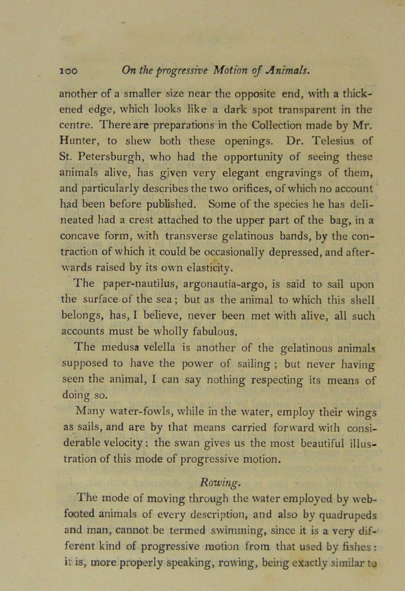 another of a smaller size near the opposite end, with a thick- ened edge, which looks like a dark spot transparent in the centre. There are preparations in the Collection made by Mr. Hunter, to shew both these openings. Dr. Telesius of St. Petersburgh, who had the opportunity of seeing these animals alive, has given very elegant engravings of them, and particularly describes the two orifices, of which no account had been before published. Some of the species he has deli- neated had a crest attached to the upper part of the bag, in a concave form, with transverse gelatinous bands, by the con- traction of which it could be occasionally depressed, and after- wards raised by its own elasticity. The paper-nautilus, argonautia-argo, is said to sail upon the surface of the sea; but as the animal to which this shell belongs, has, I believe, never been met with alive, all such accounts must be wholly fabulous. The medusa velella is another of the gelatinous animals supposed to have the power of sailing ; but never having seen the animal, I can say nothing respecting its means of doing so. Many water-fowls, while in the water, employ their wings as sails, and are by that means carried forward with consi- derable velocity: the swan gives us the most beautiful illus- tration of this mode of progressive motion. Rowing. The mode of moving through the water employed by web- footed animals of every description, and also by quadrupeds and man, cannot be termed swimming, since it is a very dif- ferent kind of progressive motion from that used by fishes: it is, more properly speaking, rowing, being exactly similar to
