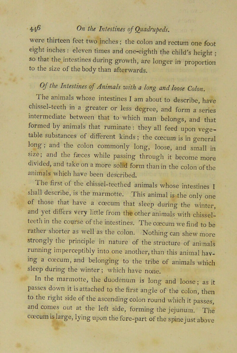 were thirteen feet two inches; the colon and rectum one foot eight inches: eleven times and one-eighth the child's height: so that the intestines during growth, are longer in proportion to the size of the body than afterwards. Of the Intestines of Animals with a long and loose Colon. I he animals whose intestines I am about to describe, have chissel-teeth in a greater or less degree, and form a series intermediate between that to which man belongs, and that formed by animals that ruminate: they all feed upon vege- table substances of different kinds ; the coecum is in general long; and the colon commonly long, loose, and small in size; and the feces while passing through it become more divided, and take on a more solid form than in the colon of the animals which have been described. The first of the chissel-teethed animals whose intestines I shall describe, is the marmotte. This animal is the only one of those that have a coecum that sleep during the winter, and yet differs very little from the other animals with chissel- teeth in the course of the intestines. The coecum we find to be lathei shorter as well as the colon. Nothing can shew more strongly the principle in nature of the structure of animals running imperceptibly into one another, than this animal hav- ing a coecum, and belonging to the tribe of animals which sleep during the winter ; which have none. In the marmotte, the duodenum is long and loose; as it passes down it is attached to the first angle of the colon, then to the right side of the ascending colon round which it passes, and comes out at the left side, forming the jejunum. The coecum is large, lying upon the fore-part of the spinejust above