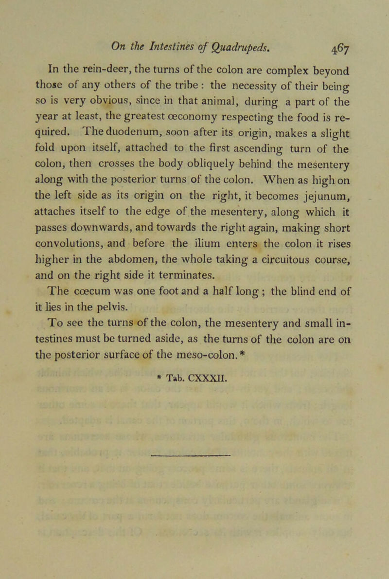 In the rein-deer, the turns of the colon are complex beyond those of any others of the tribe : the necessity of their being so is very obvious, since in that animal, during a part of the year at least, the greatest oeconomy respecting the food is re- quired. The duodenum, soon after its origin, makes a slight fold upon itself, attached to the first ascending turn of the colon, then crosses the body obliquely behind the mesentery along with the posterior turns of the colon. When as high on the left side as its origin on the right, it becomes jejunum, attaches itself to the edge of the mesentery, along which it passes downwards, and towards the right again, making short convolutions, and before the ilium enters the colon it rises higher in the abdomen, the whole taking a circuitous course, and on the right side it terminates. The coecum was one foot and a half long ; the blind end of it lies in the pelvis. To see the turns of the colon, the mesentery and small in- testines must be turned aside, as the turns of the colon are on the posterior surface of the meso-colon.*