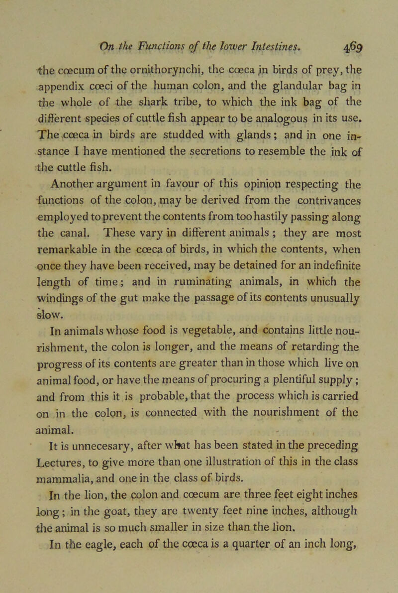 the coecum of the ornithorynchi, the coeca in birds of prey, the appendix coeci of the human colon, and the glandular bag in the whole of the shark tribe, to which the ink bag of the different species of cuttle fish appear to be analogous in its use. The coeca in birds are studded with glands; and in one in- stance I have mentioned the secretions to resemble the ink of the cuttle fish. Another argument in favour of this opinion respecting the functions of the colon, may be derived from the contrivances employed to prevent the contents from too hastily passing along the canal. These vary in different animals ; they are most remarkable in the coeca of birds, in which the contents, when once they have been received, may be detained for an indefinite length of time; and in ruminating animals, in which the windings of the gut make the passage of its contents unusually slow. In animals whose food is vegetable, and contains little nou- rishment, the colon is longer, and the means of retarding the progress of its contents are greater than in those which live on animal food, or have the means of procuring a plentiful supply; and from this it is probable, that the process which is carried on in the colon, is connected with the nourishment of the animal. It is unnecesary, after wkit has been stated in the preceding Lectures, to give more than one illustration of this in the class mammalia, and one in the class of birds. In the lion, the colon and coecum are three feet eight inches long; in the goat, they are twenty feet nine inches, although the animal is so much smaller in size than the lion. In the eagle, each of the coeca is a quarter of an inch long,