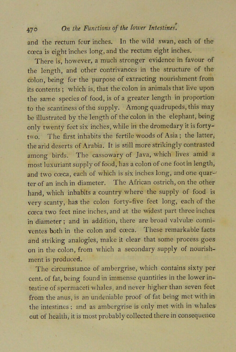 and the rectum four inches. In the wild swan, each of the cceca is eight inches long, and the rectum eight inches. There is, however, a much stronger evidence in favour of the length, and other contrivances in the structure of the colon, being for the purpose of extracting nourishment from its contents; which is, that the colon in animals that live upon the same species of food, is of a greater length in proportion to the scantiness of the supply. Among quadrupeds, this may be illustrated by the length of the colon in the elephant, being only twenty feet six inches, while in the dromedary it is forty- two. The first inhabits the fertile woods of Asia ; the latter, the arid deserts of Arabia. It is still more strikingly contrasted among birds. The cassowary of Java, which lives amid a most luxuriant supply of food, has a colon of one foot in length, and two cceca, each of which is six inches long, and one quar- ter of an inch in diameter. The African ostrich, on the other hand, which inhabits a country where the supply of food is very scanty, has the colon forty-five feet long, each of the cceca two feet nine inches, and at the widest part three inches in diameter; and in addition, there are broad valvuke conni- ventes both in the colon and coeca. These remarkable facts and striking analogies, make it clear that some process goes on in the colon, from which a secondary supply of nourish- ment is produced. The circumstance of ambergrise, which contains sixty per cent, of fat, being found in immense quantities in the lower in- testine of spermaceti whales , and never higher than seven feet from the anus, is an undeniable proof of fat being met with in the intestines ; and as ambergrise is only met with in whales out of health, it is most probably collected there in consequence