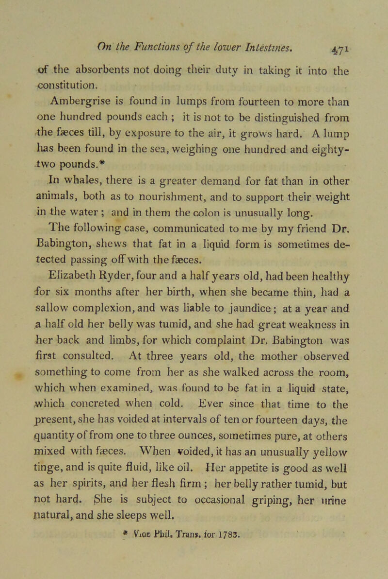 of the absorbents not doing their duty in taking it into the constitution. Ambergrise is found in lumps from fourteen to more than one hundred pounds each ; it is not to be distinguished from the faeces till, by exposure to the air, it grows hard. A lump has been found in the sea, weighing one hundred and eighty- two pounds.* In whales, there is a greater demand for fat than in other animals, both as to nourishment, and to support their weight in the water ; and in them the colon is unusually long. The following case, communicated to me by my friend Dr. Babington, shews that fat in a liquid form is sometimes de- tected passing off with the faeces. Elizabeth Ryder, four and a half years old, had been healthy for six months after her birth, when she became thin, had a sallow complexion, and was liable to jaundice ; at a year and a half old her belly was tumid, and she had great weakness in her back and limbs, for which complaint Dr. Babington was first consulted. At three years old, the mother observed something to come from her as she walked across the room, which when examined, was found to be fat in a liquid state, which concreted when cold. Ever since that time to the present, she has voided at intervals of ten or fourteen days, the quantity of from one to three ounces, sometimes pure, at others mixed with faeces. When voided, it has an unusually yellow tinge, and is quite fluid, like oil. Her appetite is good as well as her spirits, and her flesh firm ; her belly rather tumid, but not hard. jShe is subject to occasional griping, her urine natural, and she sleeps well. * Vxqc Pbil, Tran*, for 1783.