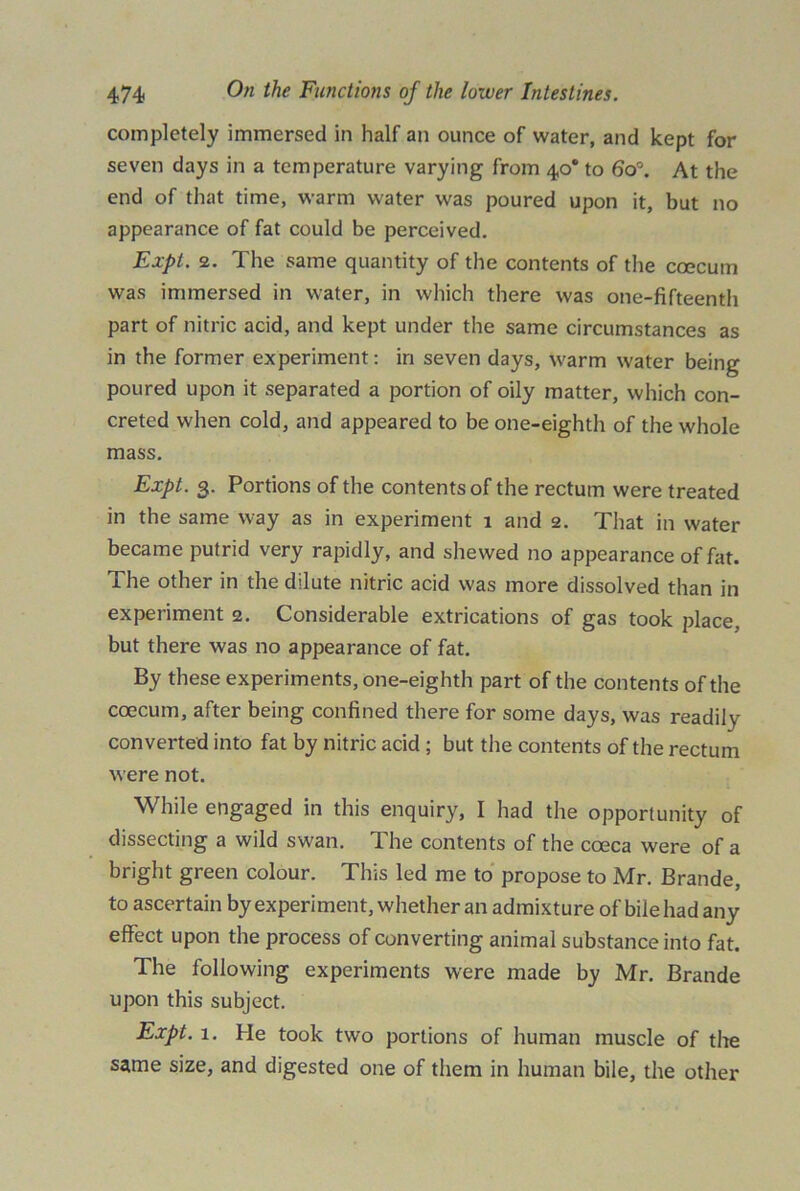 completely immersed in half an ounce of water, and kept for seven days in a temperature varying from 40* to 6o°. At the end of that time, warm water was poured upon it, but no appearance of fat could be perceived. Expt. 2. The same quantity of the contents of the coecum was immersed in water, in which there was one-fifteenth part of nitric acid, and kept under the same circumstances as in the former experiment: in seven days, warm water being poured upon it separated a portion of oily matter, which con- creted when cold, and appeared to be one-eighth of the whole mass. Expt. 3. Portions of the contents of the rectum were treated in the same way as in experiment 1 and 2. That in water became putrid very rapidly, and shewed no appearance of fat. The other in the dilute nitric acid was more dissolved than in experiment 2. Considerable extrications of gas took place, but there was no appearance of fat. By these experiments, one-eighth part of the contents of the coecum, after being confined there for some days, was readily converted into fat by nitric acid ; but the contents of the rectum were not. While engaged in this enquiry, I had the opportunity of dissecting a wild swan. The contents of the cceca were of a bright green colour. This led me to propose to Mr. Brande, to ascertain by experiment, whether an admixture of bile had any effect upon the process of converting animal substance into fat. The following experiments were made by Mr. Brande upon this subject. Expt. 1. He took two portions of human muscle of the same size, and digested one of them in human bile, the other