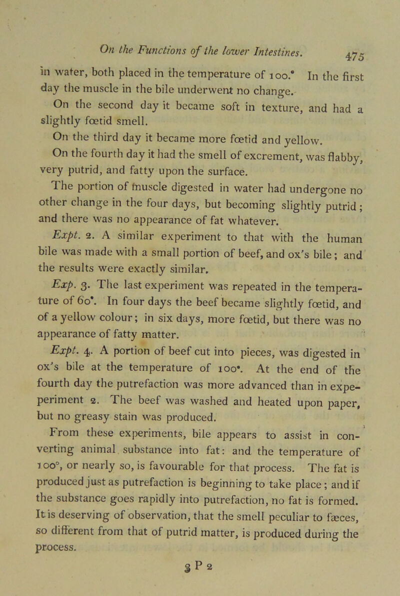 in wafer, both placed in the temperature of i oo.° In the first day the muscle in the bile underwent no change. On the second day it became soft in texture, and had a slightly foetid smell. On the third day it became more foetid and yellow. On the fourth day it had the smell of excrement, was flabby, very putrid, and fatty upon the surface. The portion of fnuscle digested in water had undergone no other change in the four days, but becoming slightly putrid ; and there was no appearance of fat whatever. Expt. 2. A similar experiment to that with the human bile was made with a small portion of beef, and ox’s bile; and the results were exactly similar. Exp. 3. The last experiment was repeated in the tempera- ture of 6o\ In four days the beef became slightly fcetid, and of a yellow colour; in six days, more fcetid, but there was no appearance of fatty matter. Expt. 4. A portion of beef cut into pieces, was digested in ox’s bile at the temperature of ioo\ At the end of the fourth day the putrefaction was more advanced than in expe- periment 2. The beef was washed and heated upon paper, but no greasy stain was produced. From these experiments, bile appears to assist in con- verting animal substance into fat: and the temperature of too0, or nearly so, is favourable for that process. The fat is produced just as putrefaction is beginning to take place; and if the substance goes rapidly into putrefaction, no fat is formed. It is deserving of observation, that the smell peculiar to feces, so different from that of putrid matter, is produced during the process.