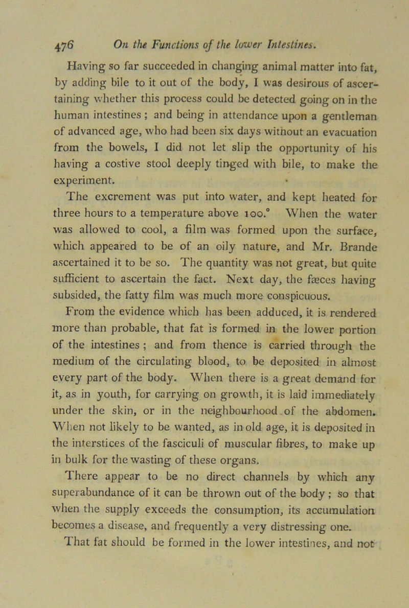 Having so far succeeded in changing animal matter into fat, by adding bile to it out of the body, I was desirous of ascer- taining whether this process could be detected going on in the human intestines ; and being in attendance upon a gentleman of advanced age, w ho had been six days witnout an evacuation from the bowels, I did not let slip the opportunity of his having a costive stool deeply tinged with bile, to make the experiment. The excrement was put into water, and kept heated for three hours to a temperature above too.0 When the water was allowed to cool, a film was formed upon the surface, which appeared to be of an oily nature, and Mr. Brande ascertained it to be so. The quantity was not great, but quite sufficient to ascertain the fact. Next day, the feces having subsided, the fatty film was much more conspicuous. From the evidence which has been adduced, it is rendered more than probable, that fat is formed in the lower portion of the intestines ; and from thence is carried through the medium of the circulating blood, to be deposited in almost every part of the body. When there is a great demand for it, as in youth, for carrying on growth, it is laid immediately under the skin, or in the neighbourhood of the abdomen. When not likely to be wanted, as in old age, it is deposited in the interstices of the fasciculi of muscular fibres, to make up in bulk for the wasting of these organs. There appear to be no direct channels by which any superabundance of it can be thrown out of the body ; so that when the supply exceeds the consumption, its accumulation becomes a disease, and frequently a very distressing one. That fat should be formed in the lower intestines, and not