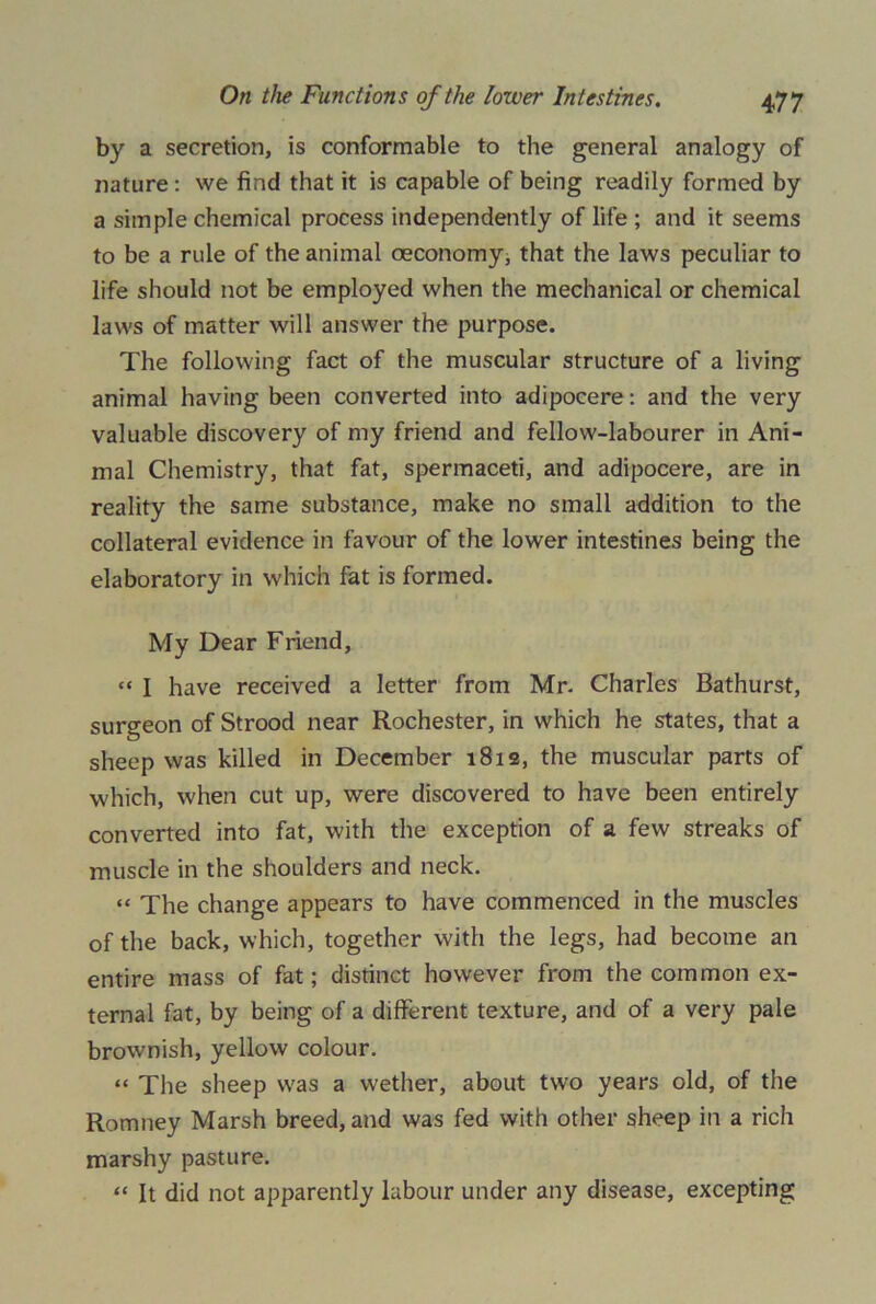 by a secretion, is conformable to the general analogy of nature : we find that it is capable of being readily formed by a simple chemical process independently of life ; and it seems to be a rule of the animal oeconomy, that the laws peculiar to life should not be employed when the mechanical or chemical laws of matter will answer the purpose. The following fact of the muscular structure of a living animal having been converted into adipocere: and the very valuable discovery of my friend and fellow-labourer in Ani- mal Chemistry, that fat, spermaceti, and adipocere, are in reality the same substance, make no small addition to the collateral evidence in favour of the lower intestines being the elaboratory in which fat is formed. My Dear Friend, “ I have received a letter from Mr. Charles Bathurst, surgeon of Strood near Rochester, in which he states, that a sheep was killed in December 1812, the muscular parts of which, when cut up, were discovered to have been entirely converted into fat, with the exception of a few streaks of muscle in the shoulders and neck. “ The change appears to have commenced in the muscles of the back, which, together with the legs, had become an entire mass of fat; distinct however from the common ex- ternal fat, by being of a different texture, and of a very pale brownish, yellow colour. “ The sheep was a wether, about two years old, of the Romney Marsh breed, and was fed with other sheep in a rich marshy pasture. “ It did not apparently labour under any disease, excepting