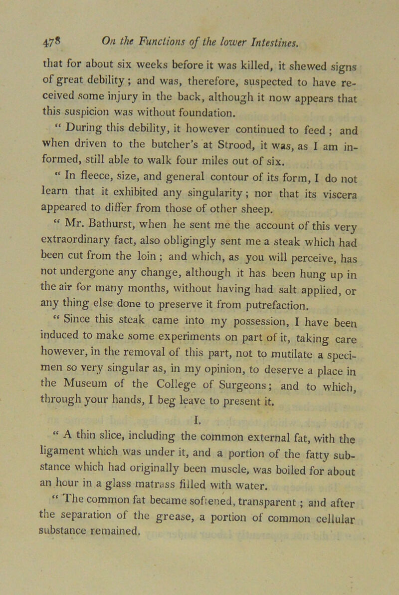 that for about six weeks before it was killed, it shewed signs of great debility ; and was, therefore, suspected to have re- ceived some injury in the back, although it now appears that this suspicion was without foundation. “ During this debility, it however continued to feed ; and when driven to the butcher's at Strood, it was, as I am in- formed, still able to walk four miles out of six. “ In fleece, size, and general contour of its form, I do not learn that it exhibited any singularity; nor that its viscera appeared to differ from those of other sheep. “ Mr. Bathurst, when he sent me the account of this very extraordinary fact, also obligingly sent me a steak which had been cut from the loin ; and which, as you will perceive, has not undergone any change, although it has been hung up in the air for many months, without having had salt applied, or any thing else done to preserve it from putrefaction. “ Since this steak came into my possession, I have been induced to make some experiments on part of it, taking care however, in the removal of this part, not to mutilate a speci- men so very singular as, in my opinion, to deserve a place in the Museum of the College of Surgeons; and to which, through your hands, I beg leave to present it. I. “ A thin slice, including the common external fat, with the ligament which was under it, and a portion of the fatty sub- stance which had originally been muscle, was boiled for about an hour in a glass matrass filled with water. “ The common fat became softened, transparent; and after the separation of the grease, a portion of common cellular substance remained.