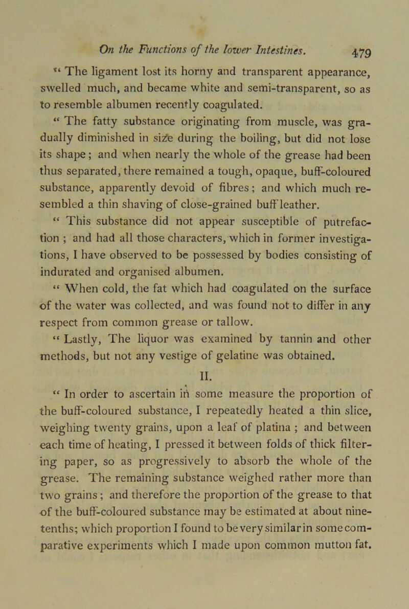 The ligament lost its horny and transparent appearance, swelled much, and became white and semi-transparent, so as to resemble albumen recently coagulated. “ The fatty substance originating from muscle, was gra- dually diminished in si^e during the boiling, but did not lose its shape; and when nearly the whole of the grease had been thus separated, there remained a tough, opaque, buff-coloured substance, apparently devoid of fibres; and which much re- sembled a thin shaving of close-grained buff leather. “ This substance did not appear susceptible of putrefac- tion ; and had all those characters, which in former investiga- tions, I have observed to be possessed by bodies consisting of indurated and organised albumen. “ When cold, the fat which had coagulated on the surface of the water was collected, and was found not to differ in any respect from common grease or tallow. “ Lastly, The liquor was examined by tannin and other methods, but not any vestige of gelatine was obtained. II. “ In order to ascertain in some measure the proportion of the buff-coloured substance, I repeatedly heated a thin slice, weighing twenty grains, upon a leaf of platina ; and between each time of heating, I pressed it between folds of thick filter- ing paper, so as progressively to absorb the whole of the grease. The remaining substance weighed rather more than two grains ; and therefore the proportion of the grease to that of the buff-coloured substance may be estimated at about nine- tenths; which proportion I found to be very similarin somecom- parative experiments which I made upon common mutton fat.