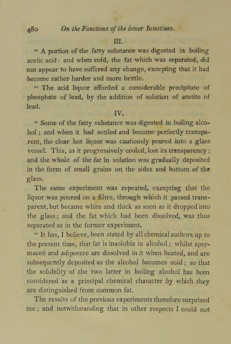 III. “ A portion of the fatty substance was digested in boiling acetic acid: and when cold, the fat which was separated, did not appear to have suffered any change, excepting that it had become rather harder and more brittle. “ The acid liquor afforded a considerable precipitate of phosphate of lead, by the addition of solution of acetite of lead. IV. “ Some of the fatty substance was digested in boiling alco- hol ; and when it had settled and become perfectly transpa- rent, the clear hot liquor was cautiously poured into a glass vessel. This, as it progressively cooled, lost its transparency ; and the whole of the fat in solution was gradually deposited in the form of small grains on the sides and bottom of the glass. The same experiment was repeated, excepting that the liquor was poured on a filtre, through which it passed trans- parent, but became white and thick as soon as it dropped into the glass; and the fat which had been dissolved, was thus separated as in the former experiment. “ It has, I believe, been stated by all chemical authors up to the present time, that fat is insoluble in alcohol; whilst sper- maceti and adipocere are dissolved in it when heated, and are subsequently deposited as the alcohol becomes cold ; so that the solubility of the two latter in boiling alcohol has been considered as a principal chemical character by which they are distinguished from common fat. The results of the previous experiments therefore surprised me ; and notwithstanding that in other respects I could not