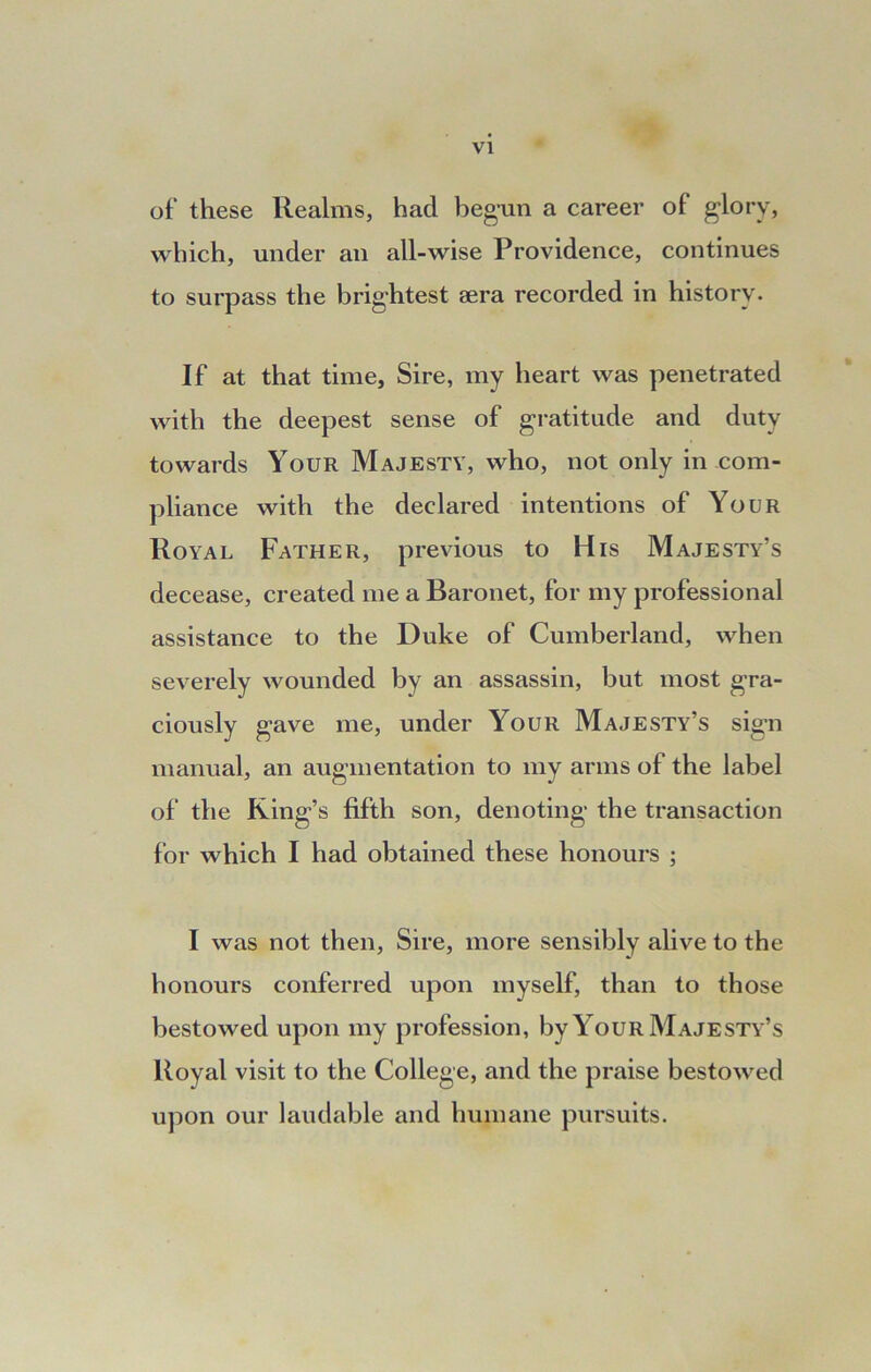 of’ these Realms, had begun a career of glory, which, under an all-wise Providence, continues to surpass the brightest sera recorded in history. If at that time, Sire, my heart was penetrated with the deepest sense of gratitude and duty towards Your Majesty, who, not only in com- pliance with the declared intentions of Your Royal Father, previous to His Majesty’s decease, created me a Baronet, for my professional assistance to the Duke of Cumberland, when severely wounded by an assassin, but most gra- ciously gave me, under Your Majesty’s sign manual, an augmentation to my arms of the label of the Ring’s fifth son, denoting the transaction for which I had obtained these honours ; I was not then, Sire, more sensibly alive to the honours conferred upon myself, than to those bestowed upon my profession, by Your Majesty’s Royal visit to the College, and the praise bestowed upon our laudable and humane pursuits.