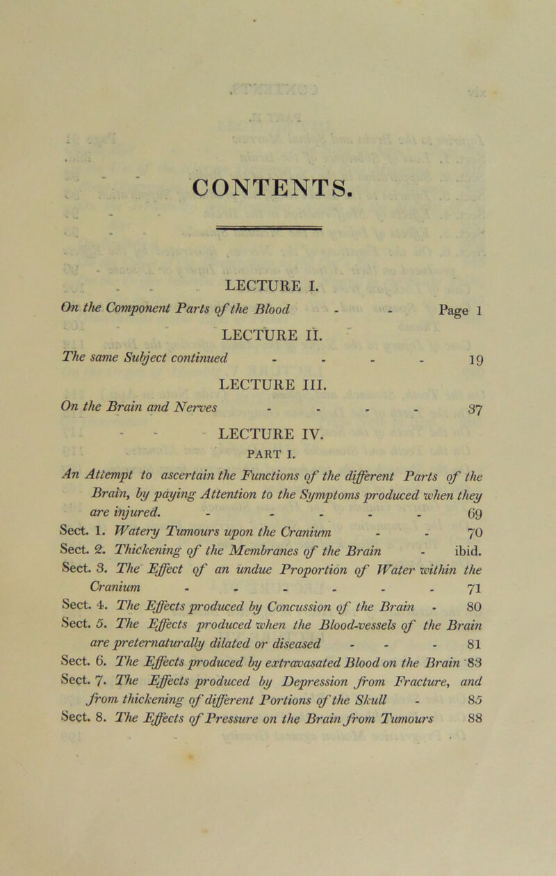 CONTENTS LECTURE I. On the Component Parts of the Blood - - Page 1 LECTURE II. The same Subject continued - - - - 1 g LECTURE III. On the Brain and Nerves .... 37 LECTURE IV. PART I. An Attempt to ascertain the Functions of the different Parts of the Brain, by paying Attention to the Symptoms produced when they are injured. - .... 69 Sect. 1. Watery Tumours upon the Cranium - - 70 Sect. 2. Thickening of the Membranes of the Brain - ibid. Sect. 3. The Effect of an undue Proportion of Water ’within the Cranium ...... 71 Sect. 4. The Effects produced by Concussion of the Brain - 80 Sect. 5. The Effects produced when the Blood-vessels of the Brain are preteniaturally dilated or diseased - - - 81 Sect. 6. The Effects produced by extravasated Blood on the Brain '83 Sect. 7. The Effects produced by Depression from Fracture, and from thickening of different Portions of the Skull - 85 Sect. 8. The Effects of Pressure on the Brain from Tumours 88