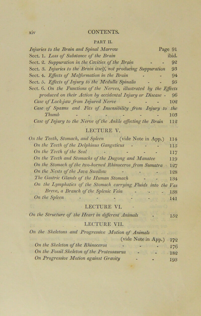 PART II. Injuries to the Brain and Spinal Marrow Page 91 Sect. 1. Loss of Substance of the Brain ibid. Sect. 2. Suppuration in the Cavities of the Brain - 92 Sect. 3. Injuries to the Brain itself, not producing Suppuration 93 Sect. 4. Effects of Malformation in the Brain - - 94 Sect. 5. Effects of Injury to the Medulla Spinalis 95 Sect. 6. On the Functions of the Nerves, illustrated by the Effects produced on their Action by accidental Injury or Disease - 96 Case of Lode jaw from Injured Nerve - - - 102 Case of Spasms and Fits of Insensibility from Injury to the Thumb - - - - - - 103 Case of Injury to the Nerve of the Ankle affecting the Brain 112 LECTURE V. On the Teeth, Stomach, and Spleen (vide Note in App.) 114 On the Teeth of the Delpliinus Gangeticus - - . 115 On the Teeth of the Seal - - - 117 On the Teeth and Stomachs of the Dugong and Manatee 119 On the Stomach of the two-homed Rhmoceros from Sumatra 127 On the Nests of the Java Swallow - - . 128 The Gastric Glands of the Human Stomach - - 134 On the Lymphatics of the Stomach carrying Fluids into the Vas Breve, a Branch of the Splenic Vein - - - 138 On the Spleen - - - . . 141 LECTURE VI. On the Structure of the Heart in different Animals - 152 LECTURE VII. On the Skeletons and Progressive Motion of Animals (vide Note in App.) 172 On the Skeleton of the Rhinoceros - . . 17q On the Fossil Skeleton oj'the Froteosaurus - „ 150 On Progressive Motion against Gravity - . jyg