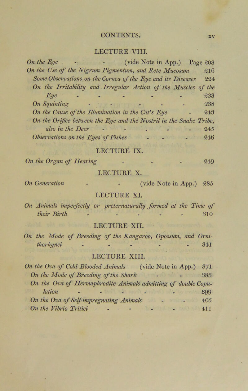 LECTURE VIII. On the Eye - - (vide Note in App.) Page 203 On the Use of the Nigrum Pigmentum, and Rete Mucosum 216 Some Observations on the Cornea of the Eye and its Diseases 224 On the Irritability and Irregular Action of the Muscles of the Eye ... . . 233 On Squinting - ... 238 On the Cause of the Illumination in the Cat's Eye - 243 Oil the Orifice between the Eye and the Nostril in the Snake Tribe, also in the Deer ..... 245 Observations on the Eyes of Fishes - - 246 LECTURE IX. On the Organ of Hearing ... 249 LECTURE X. On Generation - - (vide Note in App.) 285 LECTURE XI. On Animals imperfectly or prefer naturally formed at the Time of their Birth - - - - - 310 LECTURE XII. On the Mode of Breeding of the Kangaroo, Opossum, and Omi- thorhynci - - - - 341 LECTURE XIII. On the Ova of Cold Blooded Animals (vide Note in App.) 371 On the Mode of Breeding of the Shark - - 383 On the Ova of Hermaphrodite Animals admitting of double Copu- lation .... - 399 On the Ova of Self-impregnating Animals - - 405 On the Vibrio Tritici - * - - 411