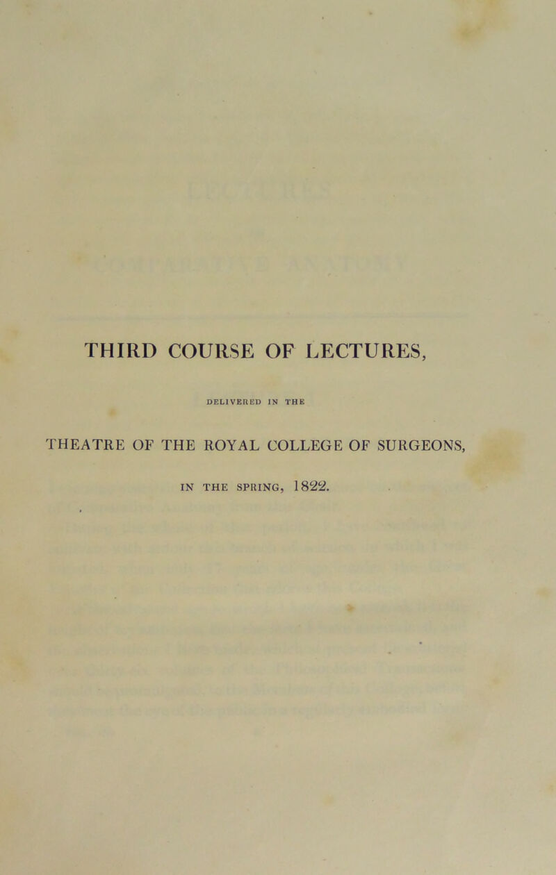 THIRD COURSE OF LECTURES, DELIVERED IN THE THEATRE OF THE ROYAL COLLEGE OF SURGEONS, IN THE SPUING, 1822.