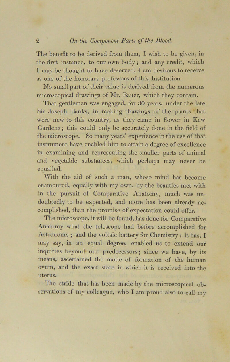 The benefit to be derived from them, I wish to be given, in the first instance, to our own body; and any credit, which I may be thought to have deserved, I am desirous to receive as one of the honorary professors of this Institution. No small part of their value is derived from the numerous microscopical drawings of Mr. Bauer, which they contain. That gentleman was engaged, for 30 years, under the late Sir Joseph Banks, in making drawings of the plants that were new to this country, as they came in flower in Kew Gardens ; this could only be accurately done in the field of the microscope. So many years’ experience in the use of that instrument have enabled him to attain a degree of excellence in examining and representing the smaller parts of animal and vegetable substances, which perhaps may never be equalled. With the aid of such a man, whose mind has become enamoured, equally with my own, by the beauties met with in the pursuit of Comparative Anatomy, much was un- doubtedly to be expected, and more has been already ac- complished, than the promise of expectation could offer. The microscope, it will be found, has done for Comparative Anatomy what the telescope had before accomplished for Astronomy ; and the voltaic battery for Chemistry : it has, I may say, in an equal degree, enabled us to extend our inquiries beyond our predecessors; since we have, by its means, ascertained the mode of formation of the human ovum, and the exact state in which it is received into the uterus. The stride that has been made by the microscopical ob- servations of my colleague, who I am proud also to call my