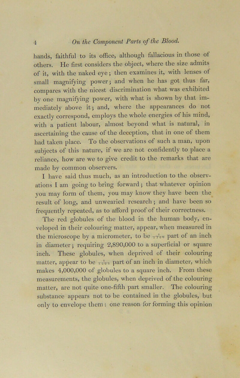 hands, faithful to its office, although fallacious in those of others. He first considers the object, where the size admits of it, with the naked eye; then examines it, with lenses of small magnifying power; and when he has got thus far, compares with the nicest discrimination what was exhibited by one magnifying power, with what is shown by that im- mediately above it; and, where the appearances do not exactly correspond, employs the whole energies of his mind, with a patient labour, almost beyond what is natural, in ascertaining the cause of the deception, that in one of them had taken place. To the observations of such a man, upon subjects of this nature, if we are not confidently to place a reliance, how are we to give credit to the remarks that are made by common observers. I have said thus much, as an introduction to the observ- ations I am going to bring forward; that whatever opinion you may form of them, you may know they have been the result of long, and unwearied research; and have been so frequently repeated, as to afford proof of their correctness. The red globules of the blood in the human body, en- veloped in their colouring matter, appear, when measured in the microscope by a micrometer, to be ttW part of an inch in diameter; requiring 2,890,000 to a superficial or square inch. These globules, when deprived of their colouring matter, appear to be -rCVo part of an inch in diameter, which makes 4,000,000 of globules to a square inch. Fi’om these measurements, the globules, when deprived of the colouring matter, are not quite one-fifth part smaller. The colouring substance appears not to be contained in the globules, but only to envelope them : one reason for forming this opinion