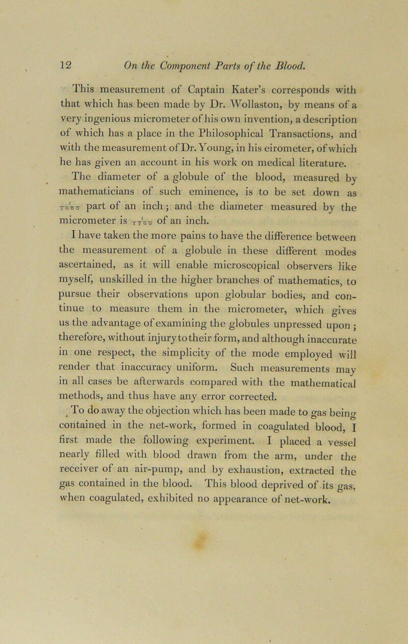 This measurement of Captain Kater’s corresponds with that which has been made by Dr. Wollaston, by means of a very ingenious micrometer of his own invention, a description of which has a place in the Philosophical Transactions, and with the measurement of Dr. Young, in his eirometer, of which he has given an account in his work on medical literature. The diameter of a globule of the blood, measured by mathematicians of such eminence, is to be set down as Wvs part of an inch; and the diameter measured by the micrometer is TtW of an inch. I have taken the more pains to have the difference between the measurement of a globule in these different modes ascertained, as it will enable microscqpical observers like myself, unskilled in the higher branches of mathematics, to pursue their observations upon globular bodies, and con- tinue to measure them in the micrometer, which gives us the advantage of examining the globules unpressed upon ; therefore, without injury to their form, and although inaccurate in one respect, the simplicity of the mode employed will render that inaccuracy uniform. Such measurements may in all cases be afterwards compared with the mathematical methods, and thus have any error corrected. To do away the objection which has been made to gas beino- contained in the net-work, formed in coagulated blood, I first made the following experiment. I placed a vessel nearly filled with blood drawn from the arm, under the receiver of an air-pump, and by exhaustion, extracted the gas contained in the blood. This blood deprived of its gas, when coagulated, exhibited no appearance of net-work.