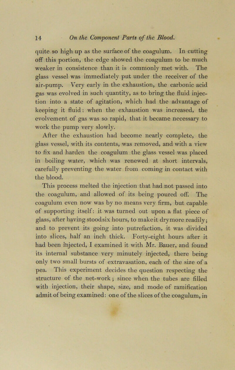 quite so high up as the surface of the coagulum. In cutting off this portion, the edge showed the coagulum to be much weaker in consistence than it is commonly met with. The glass vessel was immediately put under the receiver of the air-pump. Very early in the exhaustion, the carbonic acid gas was evolved in such quantity, as to bring the fluid injec- tion into a state of agitation, which had the advantage of keeping it fluid: when the exhaustion was increased, the evolvement of gas was so rapid, that it became necessary to work the pump very slowly. After the exhaustion had become nearly complete, the glass vessel, with its contents, was removed, and with a view to fix and harden the coagulum the glass vessel was placed in boiling water, which was renewed at short intervals, carefully preventing the water from coming in contact with the blood. This process melted the injection that had not passed into the coagulum, and allowed of its being poured off. The coagulum even now was by no means very firm, but capable of supporting itself: it was turned out upon a flat piece of glass, after having stood six hours, to make it dry more readily; and to prevent its going into putrefaction, it was divided into slices, half an inch thick. Forty-eight hours after it had been Injected, I examined it with Mr. Bauer, and found its internal substance very minutely injected, there being only two small bursts of extravasation, each of the size of a pea. This experiment decides the question respecting the structure of the net-work; since when the tubes are filled with injection, their shape, size, and mode of ramification admit of being examined: one of the slices of the coagulum, in