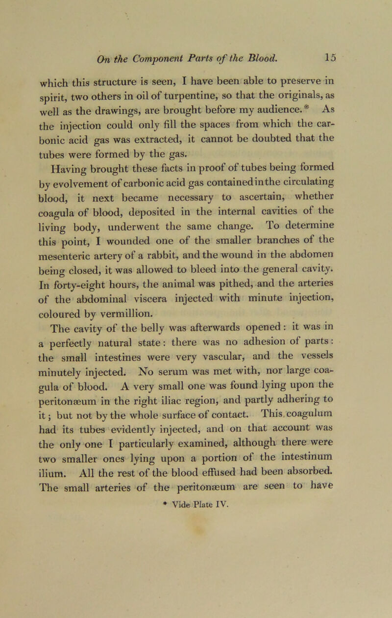 which this structure is seen, I have been able to preserve in spirit, two others in oil of turpentine, so that the originals, as well as the drawings, are brought before my audience. * As the injection could only fill the spaces from which the car- bonic acid gas was extracted, it cannot be doubted that the tubes were formed by the gas. Having brought these facts in proof of tubes being formed by evolvement of carbonic acid gas contained in the circulating blood, it next became necessary to ascertain, whether coagula of blood, deposited in the internal cavities of the living body, underwent the same change. To determine this point, I wounded one of the smaller branches of the mesenteric artery of a rabbit, and the wound in the abdomen being closed, it was allowed to bleed into the general cavity. In forty-eight hours, the animal was pithed, and the arteries of the abdominal viscera injected with minute injection, coloured by Vermillion. The cavity of the belly was afterwards opened: it was in a perfectly natural state: there was no adhesion of parts: the small intestines were very vascular, and the vessels minutely injected. No serum was met with, nor large coa- gula of blood. A very small one was found lying upon the peritonaeum in the right iliac region, and partly adhering to it; but not by the whole surface of contact. This coagulum had its tubes evidently injected, and on that account was the only one I particularly examined, although there were two smaller ones lying upon a portion of the intestinum ilium. All the rest of the blood effused had been absorbed. The small arteries of the peritonaeum are seen to have