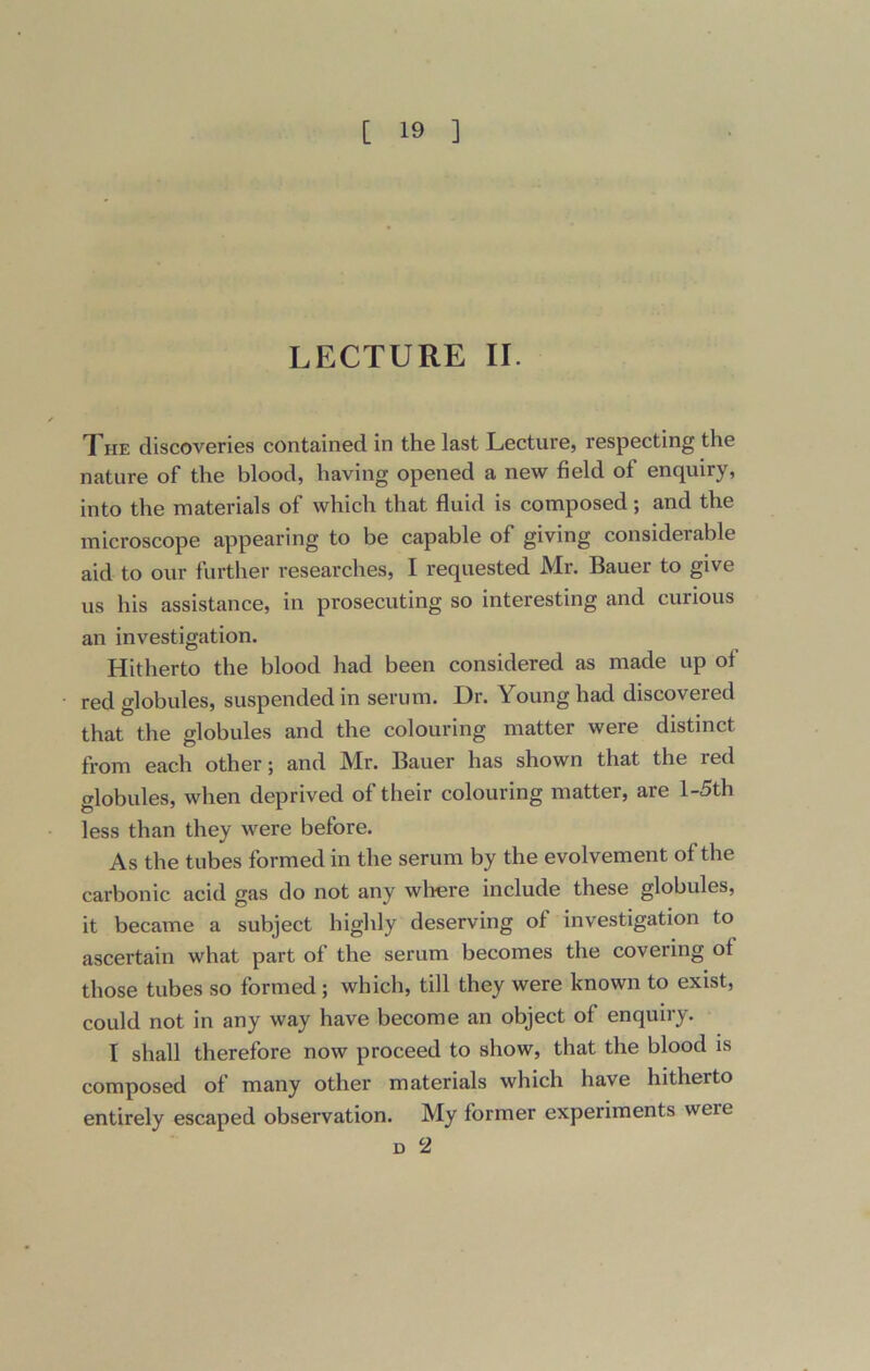 LECTURE II. The discoveries contained in the last Lecture, respecting the nature of the blood, having opened a new field of enquiry, into the materials of which that fluid is composed; and the microscope appearing to be capable of giving considerable aid to our further researches, I requested Mr. Bauer to give us his assistance, in prosecuting so interesting and curious an investigation. Hitherto the blood had been considered as made up of red globules, suspended in serum. Dr. Young had discovered that the globules and the colouring matter were distinct from each other; and Mr. Bauer has shown that the led globules, when deprived of their colouring matter, are l-5th less than they were before. As the tubes formed in the serum by the evolvement of the carbonic acid gas do not any where include these globules, it became a subject highly deserving of investigation to ascertain what part of the serum becomes the covering of those tubes so formed ; which, till they were known to exist, could not in any way have become an object of enquiry. I shall therefore now proceed to show, that the blood is composed of many other materials which have hitherto entirely escaped observation. My former experiments weie d 2