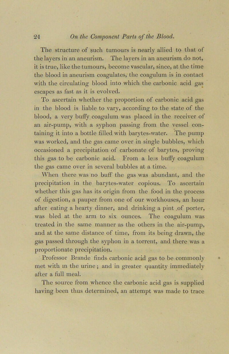 The structure of such tumours is nearly allied to that of the layers in an aneurism. The layers in an aneurism do not, it is true, like the tumours, become vascular, since, at the time the blood in aneurism coagulates, the coagulum is in contact with the circulating blood into which the carbonic acid gas escapes as fast as it is evolved. To ascertain whether the proportion of carbonic acid gas in the blood is liable to vary, according to the state of the blood, a very buffy coagulum was placed in the receiver of an air-pump, with a syphon passing from the vessel con- taining it into a bottle filled with barytes-water. The pump was worked, and the gas came over in single bubbles, which occasioned a precipitation of carbonate of barytes, proving this gas to be carbonic acid. From a le.js buffy coagulum the gas came over in several bubbles at a time. When there was no buff the gas was abundant, and the precipitation in the barytes-water copious. To ascertain whether this gas has its origin from the food in the process of digestion, a pauper from one of our workhouses, an hour after eating a hearty dinner, and drinking a pint of porter, was bled at the arm to six ounces. The coagulum was treated in the same manner as the others in the air-pump, and at the same distance of time, from its being drawn, the gas passed through the syphon in a torrent, and there was a proportionate precipitation. Professor Brande finds carbonic acid gas to be commonly met with in the urine; and in greater quantity immediately after a full meal. The source from whence the carbonic acid gas is supplied having been thus determined, an attempt was made to trace